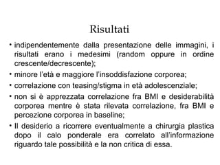 Risultati
• indipendentemente dalla presentazione delle immagini, i
  risultati erano i medesimi (random oppure in ordine
  crescente/decrescente);
• minore l’età e maggiore l’insoddisfazione corporea;
• correlazione con teasing/stigma in età adolescenziale;
• non si è apprezzata correlazione fra BMI e desiderabilità
  corporea mentre è stata rilevata correlazione, fra BMI e
  percezione corporea in baseline;
• Il desiderio a ricorrere eventualmente a chirurgia plastica
  dopo il calo ponderale era correlato all’informazione
  riguardo tale possibilità e la non critica di essa.
 