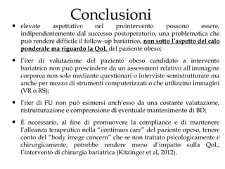 Conclusioni
•   elevate   aspettative        nel    preintervento      possono      essere,
    indipendentemente dal successo postoperatorio, una problematica che
    può rendere difficile il follow-up bariatrico, non sotto l’aspetto del calo
    ponderale ma riguardo la QoL del paziente obeso;

•   l’iter di valutazione del paziente obeso candidato a intervento
    bariatrico non può prescindere da un assessment relativo all'immagine
    corporea non solo mediante questionari o interviste semistrutturate ma
    anche per mezzo di strumenti computerizzati o che utilizzino immagini
    (VR o RS);

•   l’iter di FU non può esimersi anch’esso da una costante valutazione,
    ristrutturazione e comprensione di eventuale mantenimento di BD;

•   È necessario, al fine di promuovere la compliance e di mantenere
    l’alleanza terapeutica nella “continuos care” del paziente opeso, tenere
    conto del “body image concern” che se non trattato psicologicamente e
    chirurgicamente, potrebbe rendere meno d’impatto sulla QoL,
    l’intervento di chirurgia bariatrica (Kitzinger et al, 2012).
 