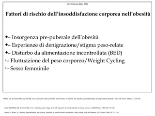 Dr. Emanuel Mian, PhD




  Fattori di rischio dell’insoddisfazione corporea nell’obesità



    – Insorgenza pre-puberale dell’obesità
    – Esperienze di denigrazione/stigma peso-relate
    – Disturbo da alimentazione incontrollata (BED)
  •– Fluttuazione del peso corporeo/Weight Cycling

  •– Sesso femminile




Wilfley DE, Schwartz MB, Spurrell EB, et al. Using the eating disorder examination to identify the specific psychopathology of binge eating disorder. Int J Eat Disord 2000;27: 259–69.




 Grilo CM,Wilfley DE, Brownell KD, et al. Teasing, body image, and self-esteemin a clinical sample of obese women. Addict Behav 1994;19:443–50.


 Myers A, Rosen JC. Obesity stigmatization and coping: Relation to mental health symptoms, body image, and self-esteem. Int J Obes 1999;23:221–30.
 