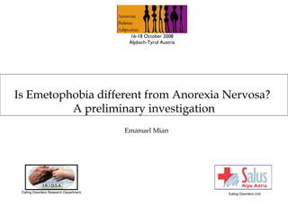 16-18 October 2008
                                          Alpbach-Tyrol Austria




Is Emetophobia different from Anorexia Nervosa?
          A preliminary investigation
                                         Emanuel Mian




 Eating Disorders Research Department,                            Eating Disorders Unit
 