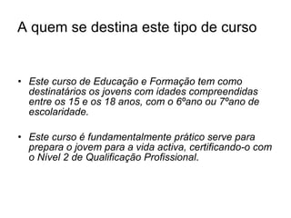 A quem se destina este tipo de curso Este curso de Educação e Formação tem como destinatários os jovens com idades compreendidas entre os 15 e os 18 anos, com o 6ºano ou 7ºano de escolaridade. Este curso é fundamentalmente prático serve para prepara o jovem para a vida activa, certificando-o com o Nível 2 de Qualificação Profissional . 