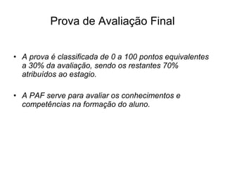 Prova de Avaliação Final A prova é classificada de 0 a 100 pontos equivalentes a 30% da avaliação, sendo os restantes 70% atribuídos ao estagio. A PAF serve para avaliar os conhecimentos e competências na formação do aluno. 