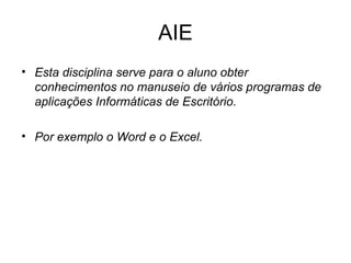 AIE Esta disciplina serve para o aluno obter conhecimentos no manuseio de vários programas de aplicações Informáticas de Escritório. Por exemplo o Word e o Excel.  