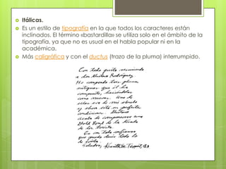  Itálicas.
 Es un estilo de tipografía en la que todos los caracteres están
inclinados. El término «bastardilla» se utiliza solo en el ámbito de la
tipografía, ya que no es usual en el habla popular ni en la
académica.
 Más caligráfica y con el ductus (trazo de la pluma) interrumpido.
 