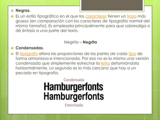  Negras.
 Es un estilo tipográfico en el que los caracteres tienen un trazo más
grueso (en comparación con los caracteres de tipografía normal del
mismo tamaño). Es empleada principalmente para que sobresalga o
dé énfasis a una parte del texto.
Negrita – Negrita
 Condensadas.
 El tipógrafo altera las proporciones de las partes de cada tipo de
forma armoniosa e intencionada. Por eso no es lo mismo una versión
condensada que simplemente estrechar la letra deformándola
horizontalmente. Lo segundo es lo más cercano que hay a un
pecado en tipografía.
 