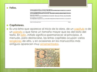  Folios.
 Capitulares.
 Es una letra que aparece al inicio de la obra, de un capítulo o de
un párrafo y que tiene un tamaño mayor que las del resto del
texto. En latín, initialis significa «permanecer al principio». A
menudo, para destacarse, las letras capitales ocupan varios
renglones de alto, y en ocasiones en los manuscritos más
antiguos aparecen muy ornamentados.
 