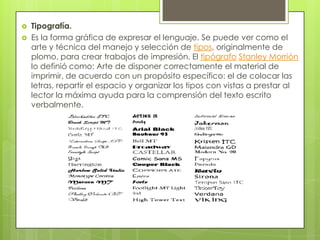  Tipografía.
 Es la forma gráfica de expresar el lenguaje. Se puede ver como el
arte y técnica del manejo y selección de tipos, originalmente de
plomo, para crear trabajos de impresión. El tipógrafo Stanley Morrión
lo definió como: Arte de disponer correctamente el material de
imprimir, de acuerdo con un propósito específico: el de colocar las
letras, repartir el espacio y organizar los tipos con vistas a prestar al
lector la máxima ayuda para la comprensión del texto escrito
verbalmente.
 