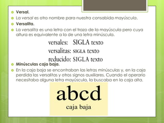  Versal.
 La versal es otro nombre para nuestra consabida mayúscula.
 Versalita.
 La versalita es una letra con el trazo de la mayúscula pero cuya
altura es equivalente a la de una letra minúscula.
 Minúsculas caja baja.
 En la caja baja se encontraban las letras minúsculas y, en la caja
perdida las versalitas y otros signos auxiliares. Cuando el operario
necesitaba alguna letra mayúscula, la buscaba en la caja alta.
 