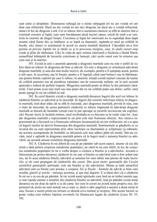 Raiul şi Iadul
100
sunt unite ci despărţite. Dominarea subjugă iar o minte subjugată ori nu are voinţă ori are
doar una refractară. Dacă nu are voinţă nu are nici dragoste iar dacă are o voinţă refractară,
atunci în loc de dragoste e ură. Cei ce trăiesc într-o asemenea căsnicie se află în interior într-o
continuă ciocnire şi luptă, cum sunt întotdeauna două lucruri opuse, oricât de mult s-ar con-
trola în exterior de dragul liniştii. Ciocnirea şi lupta lor interioară ies la suprafaţă doar după
moarte când foarte des se întâlnesc şi se luptă ca duşmanii, rupându-se unul pe celălalt în
bucăţi; căci atunci ei acţionează în acord cu starea mentală lăuntrică. Câteodată mi-a fost
permis să privesc luptele lor şi rănile ce şi le provocau reciproc, care, în unele cazuri erau
crude şi pline de răzbunare. Căci în viaţa de apoi mintea interioară a fiecăruia e lăsată liberă,
nemaifiind înlănţuită de lucrurile exterioare şi lumeşti; căci acolo omul este în exterior aşa
cum este şi în interior.
381. Există la unii o anumită aparenţă a dragostei maritale care nu este o astfel de iu-
bire dacă nu trăiesc în dragostea de bine şi adevăr. Ea este o dragoste ce simulează adevărata
dragoste maritală; şi asta din mai multe motive; de exemplu, pentru a fi aşteptaţi acasă; pentru
a trăi uşor, în securitate sau în linişte; pentru a fi îngrijiţi când sunt bolnavi sau la bătrâneţe;
sau pentru binele copiilor pe care îi iubesc; în anumite situaţii există reţineri cauzate de teama
de celălalt partener sau de pierderea reputaţiei sau de consecinţe nefaste; iar la unii această
aparenţă e indusă de poftele trupeşti. Dragostea maritală poate să difere la doi parteneri căsă-
toriţi. Unul poate avea mai mult sau mai puţin din ea iar celălalt puţin sau deloc; astfel, unul
poate ajunge în rai iar celălalt în iad.
382. În cerul lăuntric există o dragoste maritală deoarece îngerii din acel cer trăiesc în
căsătoria binelui cu adevărul şi în inocenţă. Şi îngerii din cerurile inferioare trăiesc în dragos-
te maritală, însă doar atâta cât se află în inocenţă, căci dragostea maritală, privită în sine, este
o stare de inocenţă; de aceea partenerii căsătoriţi ce trăiesc împreună în adevărata dragoste
maritală se bucură de încântări cereşti care le par aproape ce jocurile nevinovate ale copiilor;
căci fiecare lucru le încântă mintea, raiul revărsându-se cu bucuria sa în toată viaţa lor. Aşa-
dar dragostea maritală e reprezentată în rai prin cele mai frumoase obiecte. Am văzut-o re-
prezentată de o fecioară cu o frumuseţe orbitoare încununată de un nor strălucitor; mi s-a spus
că îngerii raiului îşi derivă frumuseţea din dragostea maritală. Sentimentele şi gândurile ce se
revarsă din ea sunt reprezentate prin sfere lucitoare ca diamantele şi sclipitoare ca rubinele;
iar acestea acompaniate de încântări ce afectează cele mai adânci părţi ale minţii. Într-un cu-
vânt, raiul e oglindit în dragostea maritală pentru că în îngeri raiul e uniunea binelui cu ade-
vărul, iar această uniune constituie dragostea maritală.
382 A. Căsătoria în rai diferă de cea de pe pământ sub acest aspect, anume că cea din
urmă e dată pentru creşterea numărului populaţiei, pe când în rai este altfel, în loc de creşte-
rea numărului populaţiei în rai e vorba despre o creştere a binelui şi a adevărului. Aceasta o
înlocuieşte pe prima deoarece căsătoria în rai este a binelui cu adevărul cum a fost arătat mai
sus, iar în acea căsătorie binele, adevărul şi uniunea lor sunt iubite mai presus de toate lucru-
rile; şi ele sunt propagate de căsătoriile din ceruri. Din acest motiv generaţiile din Cuvânt
semnifică generaţiile spirituale, cele ale binelui şi ale adevărului. Mama şi tatăl semnifică
adevărul unit cu binele care produc o creştere; fiii şi fiicele - formele de adevăr şi bine care
rezultă; ginerii şi norele - uniunea acestora, şi aşa mai departe. E evident deci că o căsătorie
în rai nu e ca cea de pe pământ. În rai există nunţi spirituale care însă nu ar trebui numite aşa,
ci mai repede uniune a minţilor din căsătoria binelui cu adevărul; însă pe pământ există nunţi
deoarece nu ţin doar de spirit ci şi de carne. Iar cum în ceruri nu există nunţi propriu zise, doi
parteneri de acolo nu sunt numiţi soţ şi soţie ci, dintr-o idee angelică a uniunii a două minţi în
una, fiecare e numit printr-un termen ce denotă ceva mutual şi reciproc. Din aceste lucruri se
poate vedea cum trebuie înţelese cuvintele lui Dumnezeu legate de căsătorie (Luca 20: 35,
36).
 