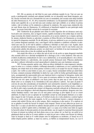Raiul şi Iadul
101
383. Mi s-a permis să văd felul în care sunt celebrate nunţile în rai. Toţi cei care au
acolo o predispoziţie similară sunt adunaţi laolaltă, iar cei deosebiţi sunt lăsaţi deoparte; ast-
fel, fiecare societate din rai e formată din cei care se aseamănă; căci aceştia sunt aduşi laolaltă
de către Dumnezeu (n. 41, 43, 44 şi numerele următoare). La fel partenerii căsătoriţi ale căror
minţi sunt capabile de a se uni într-una sunt conduşi unul spre celălalt; ei se iubesc la prima
vedere, văd că trebuie să fie căsătoriţi şi pătrund în căsătorie. De aceea toate căsătoriile din
rai sunt făcute doar de Dumnezeu. Ei celebrează şi banchetul nupţial la care participă mulţi
îngeri, iar aceste festivităţi variază de la societate la societate.
384. Căsătoriile de pe pământ sunt sfinte în ochii îngerilor din rai deoarece sunt mij-
locul prin care omenirea, deci şi îngerii raiului, capătă existenţă (a fost arătat deja că raiul îşi
trage existenţa din rândul omenirii); iar asta pentru că şi aceste căsătorii au o origine spiritua-
lă, anume căsătoria binelui cu adevărul, şi pentru că Sfera Divină a lui Dumnezeu se revarsă
în special în dragostea maritală. Pe de altă parte, ei privesc adulterul ca pe ceva profan pentru
că e contrar dragostei maritale; căci, cum îngerii văd în căsătorie o căsătorie a binelui cu ade-
vărul care este rai, la fel văd în adulter o căsătorie a falsităţii cu răul care e iad. Aşadar, dacă
ei aud doar adulterul menţionat, se îndepărtează. Din acest motiv raiul îi este închis unui om
când comite adulter din plăcerea actului; iar când raiul i se închide el nu mai recunoaşte Fiin-
ţa Divină şi nimic din ce ţine de credinţă sau de Biserică.
Am simţit din sfera ce se ridica din iad că toţi cei de acolo se opun dragostei maritale
căci această sferă era o dorinţă nestăpânită de a distruge şi de a viola căsătoria. Din asta era
evident că plăcerea conducătoare în iad e cea a adulterului; şi că această plăcere e de a distru-
ge uniunea binelui şi a adevărului, căci această uniune formează raiul. Plăcerea adulterului
este deci o plăcere infernală cu totul opusă plăcerii căsătoriei care este încântare cerească.
385. Existau anumite spirite care, dintr-un obicei dobândit în viaţa trupească, introdu-
ceau în mine cu o viclenie ciudată o influenţă domoală şi unduitoare ca cea a spiritelor bine
dispuse; am simţit însă că în minte purtau viclenie şi rele şi că scopul lor era de a înşela şi de
a ispiti. Am vorbit cu unul dintre ei care, mi s-a spus, fusese comandant militar pe când trăise
în lume; simţind existenţa infidelităţii în ideile lui i-am vorbit în limba spirituală despre căsă-
torie, acompaniată de reprezentări prin care înţelesul dorit e exprimat în întregime, multe idei
fiind transmise astfel într-o clipă. El mi-a spus că comisese adulter în viaţa lumească; mi s-a
dat însă voie să-i spun că adulterul e un lucru josnic deşi nu pare aşa şi care le pare chiar
drept celor ce se complac în el, formându-şi din acea plăcere o părere. Am spus că poate fi
convins de asta din consideraţia că însurătorile sunt seminariile omenirii şi ale împărăţiei ce-
reşti şi că nu trebuie în nici un fel violate, ci păstrate sfinte; apoi că ar trebui să ştie, o dată ce
se afla în altă viaţă şi poseda alte simţuri că dragostea maritală coboară de la Dumnezeu prin
rai şi că din acea dragoste e derivată dragostea mutuală ca dintr-un părinte, dragoste care con-
stituie fundaţia raiului; i-am spus că s-ar mai putea convinge şi prin faptul că cei ce comit
adulterul, în clipa în care se apropie de societăţile cereşti îşi simt propria duhoare şi se osân-
desc singuri la iad. Cel puţin, am spus, ar fi trebuit să ştie că a viola căsătoria e contrar legilor
Divine şi celor civile din toate regatele, la fel ca şi adevăratei lumini a raţiunii deoarece e
contrar atât ordinii Divine cât şi celei umane, fără a menţiona şi alte motive. El a replicat că
nu se gândise la astfel de lucruri în timpul vieţii trupeşti. Dorea să mai zăbovim pe acest su-
biect dar i s-a spus că adevărul nu admite discuţii pentru că ele apără plăcerile participantului
la discuţie şi astfel îi apără relele şi falsităţile; apoi i s-a spus că ar trebui mai întâi să cugete
la lucrurile aduse în discuţie pentru că erau adevărate; sau să cugete la maxima binecunoscută
în lume că nimeni nu trebuie săi facă altuia ceea ce nu-i place să i se facă lui, iar astfel să se
gândească dacă un altul ar fi comis adulter cu soţia lui pe care o iubea cum fiecare îşi iubeşte
soţia la început şi dacă ar fi vorbit despre asta în indignarea sa arzătoare, el însuşi nu ar fi
arătat dispreţ pentru adulter; şi dacă nu cumva, ca bărbat cu temperament încins, nu s-ar fi
 