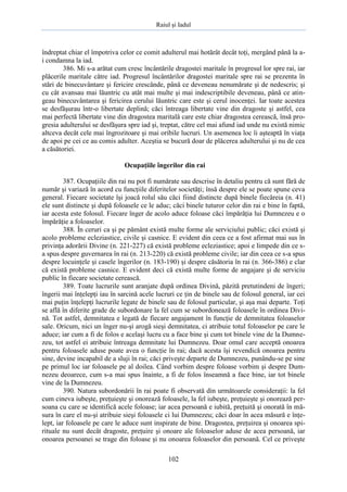 Raiul şi Iadul
102
îndreptat chiar el împotriva celor ce comit adulterul mai hotărât decât toţi, mergând până la a-
i condamna la iad.
386. Mi s-a arătat cum cresc încântările dragostei maritale în progresul lor spre rai, iar
plăcerile maritale către iad. Progresul încântărilor dragostei maritale spre rai se prezenta în
stări de binecuvântare şi fericire crescânde, până ce deveneau nenumărate şi de nedescris; şi
cu cât avansau mai lăuntric cu atât mai multe şi mai indescriptibile deveneau, până ce atin-
geau binecuvântarea şi fericirea cerului lăuntric care este şi cerul inocenţei. Iar toate acestea
se desfăşurau într-o libertate deplină; căci întreaga libertate vine din dragoste şi astfel, cea
mai perfectă libertate vine din dragostea maritală care este chiar dragostea cerească, însă pro-
gresia adulterului se desfăşura spre iad şi, treptat, către cel mai afund iad unde nu există nimic
altceva decât cele mai îngrozitoare şi mai oribile lucruri. Un asemenea loc îi aşteaptă în viaţa
de apoi pe cei ce au comis adulter. Aceştia se bucură doar de plăcerea adulterului şi nu de cea
a căsătoriei.
Ocupaţiile îngerilor din rai
387. Ocupaţiile din rai nu pot fi numărate sau descrise în detaliu pentru că sunt fără de
număr şi variază în acord cu funcţiile diferitelor societăţi; însă despre ele se poate spune ceva
general. Fiecare societate îşi joacă rolul său căci fiind distincte după binele fiecăreia (n. 41)
ele sunt distincte şi după foloasele ce le aduc; căci binele tuturor celor din rai e bine în faptă,
iar acesta este folosul. Fiecare înger de acolo aduce foloase căci împărăţia lui Dumnezeu e o
împărăţie a foloaselor.
388. În ceruri ca şi pe pământ există multe forme ale serviciului public; căci există şi
acolo probleme ecleziastice, civile şi casnice. E evident din ceea ce a fost afirmat mai sus în
privinţa adorării Divine (n. 221-227) că există probleme ecleziastice; apoi e limpede din ce s-
a spus despre guvernarea în rai (n. 213-220) că există probleme civile; iar din ceea ce s-a spus
despre locuinţele şi casele îngerilor (n. 183-190) şi despre căsătoria în rai (n. 366-386) e clar
că există probleme casnice. E evident deci că există multe forme de angajare şi de serviciu
public în fiecare societate cerească.
389. Toate lucrurile sunt aranjate după ordinea Divină, păzită pretutindeni de îngeri;
îngerii mai înţelepţi iau în sarcină acele lucruri ce ţin de binele sau de folosul general, iar cei
mai puţin înţelepţi lucrurile legate de binele sau de folosul particular, şi aşa mai departe. Toţi
se află în diferite grade de subordonare la fel cum se subordonează foloasele în ordinea Divi-
nă. Tot astfel, demnitatea e legată de fiecare angajament în funcţie de demnitatea foloaselor
sale. Oricum, nici un înger nu-şi arogă sieşi demnitatea, ci atribuie totul foloaselor pe care le
aduce; iar cum a fi de folos e acelaşi lucru cu a face bine şi cum tot binele vine de la Dumne-
zeu, tot astfel ei atribuie întreaga demnitate lui Dumnezeu. Doar omul care acceptă onoarea
pentru foloasele aduse poate avea o funcţie în rai; dacă acesta îşi revendică onoarea pentru
sine, devine incapabil de a sluji în rai; căci priveşte departe de Dumnezeu, punându-se pe sine
pe primul loc iar foloasele pe al doilea. Când vorbim despre foloase vorbim şi despre Dum-
nezeu deoarece, cum s-a mai spus înainte, a fi de folos înseamnă a face bine, iar tot binele
vine de la Dumnezeu.
390. Natura subordonării în rai poate fi observată din următoarele consideraţii: la fel
cum cineva iubeşte, preţuieşte şi onorează foloasele, la fel iubeşte, preţuieşte şi onorează per-
soana cu care se identifică acele foloase; iar acea persoană e iubită, preţuită şi onorată în mă-
sura în care el nu-şi atribuie sieşi foloasele ci lui Dumnezeu; căci doar în acea măsură e înţe-
lept, iar foloasele pe care le aduce sunt inspirate de bine. Dragostea, preţuirea şi onoarea spi-
rituale nu sunt decât dragoste, preţuire şi onoare ale foloaselor aduse de acea persoană, iar
onoarea persoanei se trage din foloase şi nu onoarea foloaselor din persoană. Cel ce priveşte
 