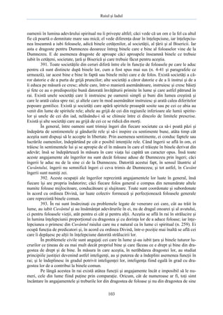 Raiul şi Iadul
103
oamenii în lumina adevărului spiritual nu îi priveşte altfel; căci vede că un om e la fel ca altul
fie că poartă o demnitate mare sau mică; el vede diferenţa doar în înţelepciune, iar înţelepciu-
nea înseamnă a iubi foloasele, adică binele cetăţenilor, al societăţii, al ţării şi al Bisericii. Iar
asta e dragoste pentru Dumnezeu deoarece întreg binele care e bine al foloaselor vine de la
Dumnezeu. E de asemenea dragoste de aproape căci aproapele înseamnă binele ce trebuie
iubit în cetăţeni, societate, ţară şi Biserică şi care trebuie făcut pentru aceştia.
391. Toate societăţile din ceruri diferă între ele în funcţie de foloasele pe care le aduc
pentru că sunt distincte după binele lor, cum a fost spus mai sus (n. 4-41 şi paragrafele ce
urmează), iar acest bine e bine în faptă sau binele milei care e de folos. Există societăţi a că-
ror datorie e de a purta de grijă pruncilor; alte societăţi a căror datorie e de a îi instrui şi de a
îi educa pe măsură ce cresc; altele care, într-o manieră asemănătoare, instruiesc şi cresc băieţi
şi fete ce au o predispoziţie bună datorată învăţăturii primite în lume şi care astfel pătrund în
rai. Există unele societăţi care îi instruiesc pe oamenii simpli şi buni din lumea creştină şi
care le arată calea spre rai; şi altele care în mod asemănător instruiesc şi arată calea diferitelor
popoare gentilice. Există şi societăţi care apără spiritele proaspăt sosite sau pe cei ce abia au
venit din lume de spiritele rele; altele au grijă de cei din regiunile inferioare ale lumii spirite-
lor şi unele de cei din iad, nelăsându-i să se chinuie între ei dincolo de limitele prescrise.
Există şi alte societăţi care au grijă de cei ce se ridică din morţi.
În general, între oameni sunt trimişi îngeri din fiecare societate ca să-i poată păzi şi
îndepărta de sentimentele şi gândurile rele şi să-i inspire cu sentimente bune, atâta timp cât
aceştia sunt dispuşi să le accepte în libertate. Prin asemenea sentimente, ei conduc faptele sau
lucrările oamenilor, îndepărtând pe cât e posibil intenţiile rele. Când îngerii se află în om, ei
trăiesc în sentimentele lui şi se apropie de el în măsura în care el trăieşte în binele derivat din
adevăr; însă se îndepărtează în măsura în care viaţa lui capătă un caracter opus. Însă toate
aceste angajamente ale îngerilor nu sunt decât foloase aduse de Dumnezeu prin îngeri; căci
îngerii le aduc nu de la sine ci de la Dumnezeu. Datorită acestui fapt, în sensul lăuntric al
Cuvântului, îngerii nu semnifică îngeri ci ceva trimis de Dumnezeu; şi tot astfel, în Cuvânt
îngerii sunt numiţi zei.
392. Aceste ocupaţii ale îngerilor reprezintă angajamentele lor luate în general, însă
fiecare îşi are propria îndatorire; căci fiecare folos general e compus din nenumărate altele
numite foloase mijlocitoare, conducătoare şi slujitoare. Toate sunt coordonate şi subordonate
în acord cu ordinea Divină, iar luate colectiv formează şi perfecţionează foloasele generale
care reprezintă binele comun.
393. În rai sunt însărcinaţi cu problemele legate de venerare cei care, cât au trăit în
lume, au iubit Cuvântul şi au însămânţat adevărurile în ei, nu de dragul onoarei şi al avutului,
ci pentru foloasele vieţii, atât pentru ei cât şi pentru alţii. Aceştia se află în rai în strălucire şi
în lumina înţelepciunii proporţional cu dragostea şi cu dorinţa lor de a aduce foloase; iar înţe-
lepciunea o primesc din Cuvântul raiului care nu e natural ca în lume ci spiritual (n. 259). Ei
ocupă funcţia de predicatori şi, în acord cu ordinea Divină, într-o poziţie mai înaltă se află cei
care îi depăşesc pe alţii în înţelepciune datorită strălucirii lor.
În problemele civile sunt angajaţi cei care în lume şi-au iubit ţara şi binele tuturor lu-
crurilor ce ţineau de ea mai mult decât propriul bine şi care făceau ce e drept şi bine din dra-
gostea de drept şi de bine. În măsura în care aceştia, în nerăbdarea dragostei lor, au studiat
principiile justiţiei devenind astfel inteligenţi, au şi puterea de a îndeplini asemenea funcţii în
rai; şi le îndeplinesc în gradul potrivit inteligenţei lor, inteligenţa fiind egală în grad cu dra-
gostea lor de a contribui la binele comun.
Pe lângă acestea în rai există atâtea funcţii şi angajamente încât e imposibil să le nu-
meri, cele din lume fiind puţine prin comparaţie. Oricum, cât de numeroase ar fi, toţi simt
încântare în angajamentele şi treburile lor din dragostea de foloase şi nu din dragostea de sine
 