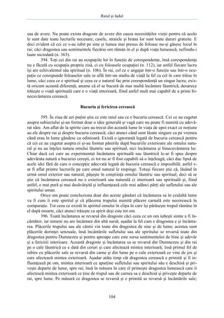 Raiul şi Iadul
104
sau de avere. Nu poate exista dragoste de avere din cauza necesităţilor vieţii pentru că acolo
le sunt date toate lucrurile necesare; casele, straiele şi hrana lor sunt toate daruri gratuite. E
deci evident că cei ce s-au iubit pe sine şi lumea mai presus de foloase nu-şi găsesc locul în
rai; căci dragostea sau sentimentele fiecărui om rămân în el şi după viaţa lumească, nefiindu-i
luate niciodată (n. 363).
394. Toţi cei din rai au ocupaţiile lor în funcţie de corespondenţe, însă corespondenţa
nu e făcută cu ocupaţia propriu zisă, ci cu foloasele ocupaţiei (n. 112), iar astfel fiecare lucru
îşi are echivalentul său spiritual (n. 106). În rai, cel ce e angajat într-o funcţie sau într-o ocu-
paţie ce corespunde foloaselor sale se află într-un stadiu de viaţă la fel ca cel în care trăise în
lume, căci ceea ce e spiritual şi ceea ce e natural fac prin corespondenţă un singur lucru; exis-
tă oricum această diferenţă, anume că el se bucură de mai multă încântare lăuntrică, deoarece
trăieşte o viaţă spirituală care e o viaţă interioară, fiind astfel mult mai capabil de a primi bi-
necuvântarea cerească.
Bucuria şi fericirea cerească
395. În ziua de azi puţini ştiu ce este raiul sau ce e bucuria cerească. Cei ce au cugetat
asupra subiectului şi-au format doar o idee generală şi vagă care nu poate fi numită cu adevă-
rat idee. Am aflat de la spirite care au trecut din această lume în viaţa de apoi exact ce noţiune
au ele despre rai şi despre bucuria cerească; căci atunci când sunt lăsate singure ca pe vremea
când erau în lume gândesc ca odinioară. Există o ignoranţă legată de bucuria cerească pentru
că cei ce au cugetat asupra ei şi-au format părerile după bucuriile exterioare ale omului natu-
ral şi nu au înţeles natura omului lăuntric sau spiritual, nici încântarea şi binecuvântarea lui.
Chiar dacă cei care au experimentat încântarea spirituală sau lăuntrică le-ar fi spus despre
adevărata natură a bucuriei cereşti, ei tot nu ar fi fost capabili să o înţeleagă; căci duc lipsă de
acele idei fără de care o concepţie adecvată legată de bucuria cerească e imposibilă; astfel s-
ar fi aflat printre lucrurile pe care omul natural le respinge. Totuşi fiecare ştie că, lăsând în
urmă omul exterior sau natural, păşeşte în conştiinţa omului lăuntric sau spiritual; deci să se
ştie că încântarea cerească nu e exterioară sau naturală ci interioară sau spirituală şi, fiind
astfel, e mai pură şi mai desăvârşită şi influenţează cele mai adânci părţi ale sufletului sau ale
spiritului uman.
Orice om poate concluziona doar din aceste gânduri că încântarea sa în cealaltă lume
va fi cum îi este spiritul şi că plăcerea trupului numită plăcere carnală este necerească în
comparaţie. Tot ceea ce există în spiritul omului în clipa în care îşi părăseşte trupul rămâne în
el după moarte, căci atunci trăieşte ca spirit deşi este tot om.
396. Toată încântarea se revarsă din dragoste căci ceea ce un om iubeşti simte a fi în-
cântător, iar nimeni nu are încântare din altă sursă; aşadar la fel cum e dragostea e şi încânta-
rea. Plăcerile trupului sau ale cărnii vin toate din dragostea de sine şi de lume; acestea sunt
plăcerile dorinţei senzuale, însă încântările sufletului sau ale spiritului se revarsă toate din
dragostea pentru Dumnezeu şi pentru aproape care este sursa sentimentelor de bine şi adevăr
şi a fericirii interioare. Această dragoste şi încântarea sa se revarsă din Dumnezeu şi din rai
pe o cale lăuntrică ce e dată din ceruri şi care afectează mintea interioară; însă primul fel de
iubire cu plăcerile sale se revarsă din carne şi din lume pe o cale exterioară ce vine de jos şi
care afectează mintea exterioară. Aşadar atâta timp cât dragostea cerească e primită şi îl in-
fluenţează pe om, mintea interioară ce aparţine sufletului sau spiritului său e deschisă şi pri-
veşte departe de lume, spre rai; însă în măsura în care el primeşte dragostea lumească care îi
afectează mintea exterioară ce ţine de trupul sau de carnea sa e deschisă şi priveşte departe de
rai, spre lume. Pe măsură ce dragostea se revarsă şi e primită se revarsă şi încântările sale;
 