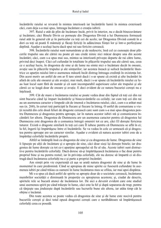 Raiul şi Iadul
105
încântările raiului se revarsă în mintea interioară iar încântările lumii în mintea exterioară
căci, cum deja s-a mai spus, întreaga încântare e creaţia iubirii.
397. Raiul e atât de plin de încântare încât, privit în interior, nu e decât binecuvântare
şi încântare; căci Binele Divin ce porneşte din Dragostea Divină a lui Dumnezeu formează
raiul atât în general cât şi în particular cu toţi cei de acolo; iar Dragostea Divină constă în a
dori ca toţi să poată fi mântuiţi şi făcuţi fericiţi în adâncimea fiinţei lor şi într-o perfecţiune
deplină. Aşadar e acelaşi lucru dacă spui rai sau fericire cerească.
398. Încântările raiului sunt nenumărate şi de nedescris; însă cel ce cunoaşte doar plă-
cerile trupului sau ale cărnii nu poate şti sau crede nimic nici măcar despre una din aceste
încântări; căci, cum s-a spus mai sus, mintea sa interioară priveşte departe de rai către lume,
privind deci înapoi. Căci cel cufundat în totalitate în plăcerile trupului sau ale cărnii sau, ceea
ce e acelaşi lucru, în dragostea de sine şi de lume nu simte nici o încântare decât în onoare,
avuţie sau în plăcerile trupului şi ale simţurilor; iar acestea îneacă şi sufocă încântările lăun-
trice ce aparţin raiului într-o asemenea măsură încât distrug întreaga credinţă în existenţa lor.
Din acest motiv un astfel de om ar fi tare uimit dacă i s-ar spune că există şi alte încântări în
afară de cele ale onoarei şi ale avuţiei; mai mult, dacă i s-ar spune că încântările raiului ce le-
au luat locul sunt fără de număr şi că sunt incomparabil superioare celor ale trupului şi ale
cărnii ce se leagă doar de onoare şi avuţie. E deci evident de ce natura bucuriei cereşti nu e
înţeleasă.
399. Cât de mare e încântarea raiului se poate vedea doar din faptul că toţi cei din rai
simt bucurie când îşi împart încântările şi binecuvântările cu ceilalţi; iar cum toţi cei din rai
au un asemenea caracter e limpede cât de imensă e încântarea raiului; căci, cum s-a arătat mai
sus (n. 268), în ceruri toţi participă la fiecare şi fiecare la întreg. O astfel de comuniune a vie-
ţii rezultă din cele două feluri de dragoste cerească care sunt cum s-a mai spus dragostea pen-
tru Dumnezeu şi dragostea pentru aproape, iar în natura acestor iubiri stă şi comunicarea în-
cântării lor altora. Dragostea de Dumnezeu are un asemenea caracter pentru că dragostea lui
Dumnezeu este dragostea de a comunica întregii omeniri tot ce are, căci El doreşte fericirea
tuturor. Există o dragoste similară în toţi cei care Îl iubesc pentru că Dumnezeu se află în ei;
la fel, îngerii îşi împărtăşesc între ei încântările. Se va vedea în cele ce urmează că şi dragos-
tea pentru aproape are un caracter similar. Aşadar e evident că natura acestor iubiri este de a
împărtăşi celorlalţi încântările proprii.
Altfel se întâmplă însă cu dragostea de sine şi cu dragostea de lume. Dragostea de sine
îi lipseşte pe alţii de încântare şi o apropie de sine, căci doar sieşi îşi doreşte binele; iar dra-
gostea de lume doreşte ca tot ce-i aparţine aproapelui să fie al său. Aceste iubiri sunt distruc-
tive pentru încântările celorlalţi. Dacă doresc să-şi împărtăşească încântarea o fac doar pentru
propriul bine şi nu pentru restul; iar în privinţa celorlalţi, ele nu doresc să împartă ci să dis-
trugă dacă încântarea celorlalţi nu e şi parte a propriei încântări.
Am simţit prin vie experienţă că aşa se arată natura dragostei de sine şi de lume în
momentul în care predomină. Când se apropiau de mine spirite ce fuseseră cufundate în ase-
menea iubiri pe când trăiau ca oameni în lume încântarea mea se ofilea, iar mai apoi dispărea.
Mi s-a spus că dacă astfel de spirite se apropie doar de o societate cerească, încântarea
membrilor societăţii e diminuată în proporţie cu apropierea acestora; şi, ciudat de descris,
spiritele rele se bucură atunci de încântarea lor. De aici a devenit evident care este stadiul
unui asemenea spirit pe când trăieşte în lume, căci este la fel şi după separarea de trup; pentru
că tânjeşte sau jinduieşte după încântările sau lucrurile bune ale altora, iar atâta timp cât le
obţine e încântat.
Din toate acestea se poate vedea că dragostea de sine şi de lume este nocivă pentru
bucuriile cereşti şi deci total opusă dragostei cereşti care e nerăbdătoare să împărtăşească
celorlalţi ceea ce posedă.
 