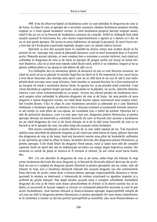 Raiul şi Iadul
106
400. Este de observat faptul că încântarea celor ce sunt afundaţi în dragostea de sine şi
de lume, în clipa în care se apropie de o societate cerească, rămâne încântarea propriei dorinţa
trupeşti ce e total opusă încântării cereşti: ei simt încântarea propriei dorinţe trupeşti atunci
când îi fac pe cei ce se bucură de încântarea cerească să o piardă. Altfel se întâmplă însă când
aceştia eşuează în încercarea lor, căci atunci experimentează o agonie şi o durere ce-i fac să
nu se mai poată apropia. De aceea nu prea îndrăznesc să ajungă în preajmă. Şi acest lucru mi-
a fost dat să-l învăţ prin experienţă repetată, despre care voi aminti câteva lucruri.
Spiritele ce trec din această lume în cealaltă nu doresc nimic mai arzător decât să fie
primite în rai. Aproape toţi caută să pătrundă deoarece cred că raiul înseamnă doar a fi primit
acolo. Datorită acestei dorinţe, ei sunt conduşi într-o societate a cerului inferior; însă când cei
cufundaţi în dragostea de sine şi de lume se apropie de pragul acelui cer încep să simtă chi-
nuri lăuntrice, căci în ei simt mai repede iadul decât raiul; astfel ei se osândesc singuri şi nu-şi
găsesc odihna până ce nu ajung în iad alături de alţii ca ei.
S-a întâmplat des ca asemenea spirite să dorească să ştie ce este bucuria cerească, iar
când au auzit că ea se găseşte în minţile îngerilor au dorit să le fie transmisă şi lor; acest lucru
a fost făcut întocmai căci dorinţa unui spirit care nu se află încă în rai sau în iad îi este înde-
plinită dacă serveşte unui scop folositor, însă imediat ce această bucurie le-a fost transmisă ei
au început să simtă o asemenea durere încât, în agonia lor, şi-au pierdut total controlul. I-am
văzut ducându-şi capetele înspre picioare, aruncându-se la pământ, iar acolo, datorită chinului
interior i-am văzut schimonosindu-se ca şerpii. Acesta era efectul produs de încântarea cere-
ască asupra celor cufundaţi în plăcerea dragostei de sine şi de lume. Iar asta pentru că acea
dragoste e opusă dragostei cereşti, iar când două lucruri opuse acţionează unul asupra celui-
lalt rezultă durere. Căci în clipa în care încântarea cerească ce pătrunde pe o cale lăuntrică
întâlneşte o încântare opusă, ea întoarce într-o direcţie contrară şi nenaturală formele interioa-
re ale minţii ce sunt pline de cea opusă, iar rezultatul este o astfel de tortură. Opoziţia lor e
atât de puternică deoarece, cum s-a mai spus mai sus, dragostea pentru Dumnezeu şi pentru
aproape doreşte să transmită şi celorlalţi lucrurile de care se bucură căci aceasta e încântarea
sa; pe când dragostea de sine şi de lume doreşte să ia de la alţii toate lucrurile de care ei se
bucură şi să le apropie de sine; iar atâta timp cât reuşeşte simte încântare.
Din aceste consideraţii se poate observa de ce este iadul separat de rai. Toţi locuitorii
iadului erau absorbiţi de plăcerile trupului şi ale cărnii pe când trăiau în lume, plăceri derivate
din dragostea de sine şi de lume; însă toţi locuitorii raiului erau plini de încântările sufletului
şi ale spiritului pe când se aflau în lume, încântări derivate din dragostea pentru Dumnezeu şi
pentru aproape. Cele două feluri de dragoste fiind opuse, raiul şi iadul sunt atât de complet
separate încât un spirit din iad nu îndrăzneşte să ridice un singur deget împotriva raiului, din
moment ce oricât de puţin ar încerca ar fi torturat şi chinuit. Şi am văzut acest lucru foarte
des.
401. Un om absorbit în dragostea de sine şi de lume, atâta timp cât trăieşte în trup
simte încântarea derivată din acea dragoste şi se bucură de diversele plăceri derivate de acolo.
Însă un om ce e umplut de dragoste pentru Domnul şi pentru aproapele său nu simte, atât cât
trăieşte în trup, nici o încântare distinctă ridicată din această dragoste sau din sentimentele
bune derivate de acolo; simte doar o binecuvântare aproape imperceptibilă, deoarece e înma-
gazinată în mintea sa interioară, e întunecată de mintea exterioară ce aparţine trupului şi e
umbrită de grijile lumeşti. Dar după moarte această stare e complet schimbată, încântările
dragostei de sine şi de lume sunt atunci preschimbate în chinuri şi în dureri numite foc al ia-
dului; şi ocazional în lucruri impure şi mizere ce corespund plăcerilor necurate şi care le par
acum încântătoare, însă lumina obscură şi binecuvântarea aproape imperceptibilă simţită de
cei care au trăit în dragostea pentru Dumnezeu şi pentru aproapele lor sunt atunci transforma-
te în încântare a raiului ce devine perfect perceptibilă şi sensibilă; căci acea binecuvântare ce
 