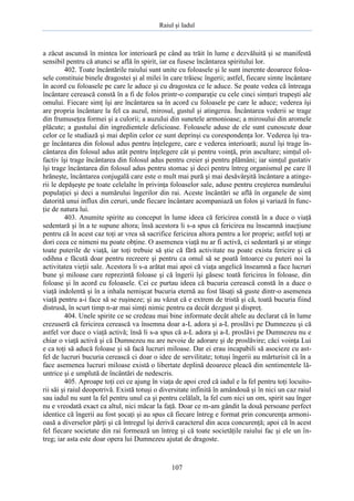Raiul şi Iadul
107
a zăcut ascunsă în mintea lor interioară pe când au trăit în lume e dezvăluită şi se manifestă
sensibil pentru că atunci se află în spirit, iar ea fusese încântarea spiritului lor.
402. Toate încântările raiului sunt unite cu foloasele şi le sunt inerente deoarece foloa-
sele constituie binele dragostei şi al milei în care trăiesc îngerii; astfel, fiecare simte încântare
în acord cu foloasele pe care le aduce şi cu dragostea ce le aduce. Se poate vedea că întreaga
încântare cerească constă în a fi de folos printr-o comparaţie cu cele cinci simţuri trupeşti ale
omului. Fiecare simţ îşi are încântarea sa în acord cu foloasele pe care le aduce; vederea îşi
are propria încântare la fel ca auzul, mirosul, gustul şi atingerea. Încântarea vederii se trage
din frumuseţea formei şi a culorii; a auzului din sunetele armonioase; a mirosului din aromele
plăcute; a gustului din ingredientele delicioase. Foloasele aduse de ele sunt cunoscute doar
celor ce le studiază şi mai deplin celor ce sunt deprinşi cu corespondenţa lor. Vederea îşi tra-
ge încântarea din folosul adus pentru înţelegere, care e vederea interioară; auzul îşi trage în-
cântarea din folosul adus atât pentru înţelegere cât şi pentru voinţă, prin ascultare; simţul ol-
factiv îşi trage încântarea din folosul adus pentru creier şi pentru plămâni; iar simţul gustativ
îşi trage încântarea din folosul adus pentru stomac şi deci pentru întreg organismul pe care îl
hrăneşte, încântarea conjugală care este o mult mai pură şi mai desăvârşită încântare a atinge-
rii le depăşeşte pe toate celelalte în privinţa foloaselor sale, aduse pentru creşterea numărului
populaţiei şi deci a numărului îngerilor din rai. Aceste încântări se află în organele de simţ
datorită unui influx din ceruri, unde fiecare încântare acompaniază un folos şi variază în func-
ţie de natura lui.
403. Anumite spirite au conceput în lume ideea că fericirea constă în a duce o viaţă
sedentară şi în a te supune altora; însă acestora li s-a spus că fericirea nu înseamnă inacţiune
pentru că în acest caz toţi ar vrea să sacrifice fericirea altora pentru a lor proprie; astfel toţi ar
dori ceea ce nimeni nu poate obţine. O asemenea viaţă nu ar fi activă, ci sedentară şi ar stinge
toate puterile de viaţă, iar toţi trebuie să ştie că fără activitate nu poate exista fericire şi că
odihna e făcută doar pentru recreere şi pentru ca omul să se poată întoarce cu puteri noi la
activitatea vieţii sale. Acestora li s-a arătat mai apoi că viaţa angelică înseamnă a face lucruri
bune şi miloase care reprezintă foloase şi că îngerii îşi găsesc toată fericirea în foloase, din
foloase şi în acord cu foloasele. Cei ce purtau ideea că bucuria cerească constă în a duce o
viaţă indolentă şi în a inhala nemişcat bucuria eternă au fost lăsaţi să guste dintr-o asemenea
viaţă pentru a-i face să se ruşineze; şi au văzut că e extrem de tristă şi că, toată bucuria fiind
distrusă, în scurt timp n-ar mai simţi nimic pentru ea decât dezgust şi dispreţ.
404. Unele spirite ce se credeau mai bine informate decât altele au declarat că în lume
crezuseră că fericirea cerească va însemna doar a-L adora şi a-L proslăvi pe Dumnezeu şi că
astfel vor duce o viaţă activă; însă li s-a spus că a-L adora şi a-L proslăvi pe Dumnezeu nu e
chiar o viaţă activă şi că Dumnezeu nu are nevoie de adorare şi de proslăvire; căci voinţa Lui
e ca toţi să aducă foloase şi să facă lucruri miloase. Dar ei erau incapabili să asocieze cu ast-
fel de lucruri bucuria cerească ci doar o idee de servilitate; totuşi îngerii au mărturisit că în a
face asemenea lucruri miloase există o libertate deplină deoarece pleacă din sentimentele lă-
untrice şi e umplută de încântări de nedescris.
405. Aproape toţi cei ce ajung în viaţa de apoi cred că iadul e la fel pentru toţi locuito-
rii săi şi raiul deopotrivă. Există totuşi o diversitate infinită în amândouă şi în nici un caz raiul
sau iadul nu sunt la fel pentru unul ca şi pentru celălalt, la fel cum nici un om, spirit sau înger
nu e vreodată exact ca altul, nici măcar la faţă. Doar ce m-am gândit la două persoane perfect
identice că îngerii au fost şocaţi şi au spus că fiecare întreg e format prin concurenţa armoni-
oasă a diverselor părţi şi că întregul îşi derivă caracterul din acea concurenţă; apoi că în acest
fel fiecare societate din rai formează un întreg şi că toate societăţile raiului fac şi ele un în-
treg; iar asta este doar opera lui Dumnezeu ajutat de dragoste.
 