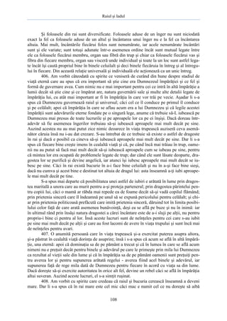 Raiul şi Iadul
108
Şi foloasele din rai sunt diversificate. Foloasele aduse de un înger nu sunt niciodată
exact la fel ca foloasele aduse de un altul şi încântarea unui înger nu e la fel ca încântarea
altuia. Mai mult, încântările fiecărui folos sunt nenumărate, iar acele nenumărate încântări
sunt şi ele variate; sunt totuşi adunate într-o asemenea ordine încât sunt mutual legate între
ele ca foloasele fiecărui membru, organ sau fibră din trup şi chiar ca foloasele fiecărui vas şi
fibra din fiecare membru, organ sau visceră unde individual şi toate la un loc sunt astfel lega-
te încât îşi caută propriul bine în binele celuilalt şi deci binele fiecăruia în întreg şi al întregu-
lui în fiecare. Din această relaţie universală şi individuală ele acţionează ca un unic întreg.
406. Am vorbit câteodată cu spirite ce veniseră de curând din hune despre stadiul de
viaţă eternă care au spus că era important să ştie cine era Dumnezeul împărăţiei şi ce fel şi
formă de guvernare avea. Cum nimic nu e mai important pentru cei ce intră în altă împărăţie a
lumii decât să ştie cine şi ce împărat are, natura guvernării sale şi multe alte detalii legate de
împărăţia lui, cu atât mai important ar fi în împărăţia în care vor trăi pe vecie. Aşadar li s-a
spus că Dumnezeu guvernează raiul şi universul; căci cel ce îl conduce pe primul îl conduce
şi pe celălalt; apoi că împărăţia în care se aflau acum era a lui Dumnezeu şi că legile acestei
împărăţii sunt adevărurile eterne fondate pe o singură lege, anume că trebuie să-L iubească pe
Dumnezeu mai presus de toate lucrurile şi pe aproapele lor ca pe ei înşişi. Dacă doreau într-
adevăr să fie asemenea îngerilor trebuiau să-şi iubească aproapele mai mult decât pe sine.
Auzind acestea nu au mai putut zice nimic deoarece în viaţa trupească auziseră ceva asemă-
nător căruia însă nu i-au dat crezare. S-au întrebat de ce trebuie să existe o astfel de dragoste
în rai şi dacă e posibil ca cineva să-şi iubească aproapele mai mult decât pe sine. Dar li s-a
spus că fiecare bine creşte imens în cealaltă viaţă şi că, pe când încă mai trăiau în trup, oame-
nii nu au putut să facă mai mult decât să-şi iubească aproapele cum se iubeau pe sine, pentru
că mintea lor era ocupată de problemele legate de trup; dar când ele sunt lăsate deoparte, dra-
gostea lor se purifică şi devine angelică, iar atunci îşi iubesc aproapele mai mult decât se iu-
besc pe sine. Căci în rai există bucurie în a-i face bine celuilalt şi nu în a-şi face bine sieşi,
dacă nu cumva şi acest bine e destinat tot altuia de dragul lui: asta înseamnă a-ţi iubi aproape-
le mai mult decât pe tine.
S-a spus mai departe că posibilitatea unei astfel de iubiri e arătată în lume prin dragos-
tea maritală a unora care au murit pentru a-şi proteja partenerul; prin dragostea părintelui pen-
tru copiii lui, căci o mamă ar răbda mai repede ea de foame decât să-şi vadă copilul flămând;
prin prietenia sinceră care îl îndeamnă pe unul să se expună pericolului pentru celălalt; şi chi-
ar prin prietenia politicoasă prefăcută care imită prietenia sinceră, dăruind tot în limita posibi-
lului celor faţă de care arată asemenea bunăvoinţă, deşi ea se află pe buze şi nu în inimă: iar
în ultimul rând prin însăşi natura dragostei a cărei încântare este de a-i sluji pe alţii, nu pentru
propriu-i bine ci pentru al lor. Însă aceste lucruri sunt de neînţeles pentru cei care s-au iubit
pe sine mai mult decât pe alţii şi care au fost lacomi de avere în viaţa trupului şi sunt încă mai
de neînţeles pentru avari.
407. O anumită persoană care în viaţa trupească şi-a exercitat puterea asupra altora,
şi-a păstrat în cealaltă viaţă dorinţa de asuprire; însă i s-a spus că acum se află în altă împără-
ţie, una eternă: apoi că dominaţia sa de pe pământ a trecut şi că în lumea în care se află acum
nimeni nu e preţuit decât pentru binele şi adevărul pe care le primeşte prin mila lui Dumnezeu
ca rezultat al vieţii sale din lume şi că în împărăţia sa de pe pământ oamenii sunt preţuiţi pen-
tru averea lor şi pentru supunerea arătată regelui - averea fiind acel binele şi adevărul, iar
supunerea faţă de rege mila dată de Dumnezeu pentru fiecare în acord cu viaţa sa din lume.
Dacă doreşte să-şi exercite autoritatea în orice alt fel, devine un rebel căci se află în împărăţia
altui suveran. Auzind aceste lucruri, el s-a simţit ruşinat.
408. Am vorbit cu spirite care credeau că raiul şi bucuria cerească înseamnă a deveni
mare. Dar li s-a spus că în rai mare este cel mic căci mac e numit cel ce nu doreşte să aibă
 