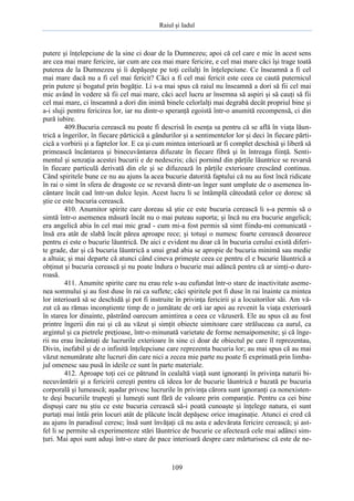 Raiul şi Iadul
109
putere şi înţelepciune de la sine ci doar de la Dumnezeu; apoi că cel care e mic în acest sens
are cea mai mare fericire, iar cum are cea mai mare fericire, e cel mai mare căci îşi trage toată
puterea de la Dumnezeu şi îi depăşeşte pe toţi ceilalţi în înţelepciune. Ce înseamnă a fi cel
mai mare dacă nu a fi cel mai fericit? Căci a fi cel mai fericit este ceea ce caută puternicul
prin putere şi bogatul prin bogăţie. Li s-a mai spus că raiul nu înseamnă a dori să fii cel mai
mic având în vedere să fii cel mai mare, căci acel lucru ar însemna să aspiri şi să cauţi să fii
cel mai mare, ci înseamnă a dori din inimă binele celorlalţi mai degrabă decât propriul bine şi
a-i sluji pentru fericirea lor, iar nu dintr-o speranţă egoistă într-o anumită recompensă, ci din
pură iubire.
409.Bucuria cerească nu poate fi descrisă în esenţa sa pentru că se află în viaţa lăun-
trică a îngerilor, în fiecare părticică a gândurilor şi a sentimentelor lor şi deci în fiecare părti-
cică a vorbirii şi a faptelor lor. E ca şi cum mintea interioară ar fi complet deschisă şi liberă să
primească încântarea şi binecuvântarea difuzate în fiecare fibră şi în întreaga fiinţă. Senti-
mentul şi senzaţia acestei bucurii e de nedescris; căci pornind din părţile lăuntrice se revarsă
în fiecare particulă derivată din ele şi se difuzează în părţile exterioare crescând continuu.
Când spiritele bune ce nu au ajuns la acea bucurie datorită faptului că nu au fost încă ridicate
în rai o simt în sfera de dragoste ce se revarsă dintr-un înger sunt umplute de o asemenea în-
cântare încât cad într-un dulce leşin. Acest lucru li se întâmplă câteodată celor ce doresc să
ştie ce este bucuria cerească.
410. Anumitor spirite care doreau să ştie ce este bucuria cerească li s-a permis să o
simtă într-o asemenea măsură încât nu o mai puteau suporta; şi încă nu era bucurie angelică;
era angelică abia în cel mai mic grad - cum mi-a fost permis să simt fiindu-mi comunicată -
însă era atât de slabă încât părea aproape rece; şi totuşi o numesc foarte cerească deoarece
pentru ei este o bucurie lăuntrică. De aici e evident nu doar că în bucuria cerului există diferi-
te grade, dar şi că bucuria lăuntrică a unui grad abia se apropie de bucuria minimă sau medie
a altuia; şi mai departe că atunci când cineva primeşte ceea ce pentru el e bucurie lăuntrică a
obţinut şi bucuria cerească şi nu poate îndura o bucurie mai adâncă pentru că ar simţi-o dure-
roasă.
411. Anumite spirite care nu erau rele s-au cufundat într-o stare de inactivitate aseme-
nea somnului şi au fost duse în rai ca suflete; căci spiritele pot fi duse în rai înainte ca mintea
lor interioară să se deschidă şi pot fi instruite în privinţa fericirii şi a locuitorilor săi. Am vă-
zut că au rămas inconştiente timp de o jumătate de oră iar apoi au revenit la viaţa exterioară
în starea lor dinainte, păstrând oarecum amintirea a ceea ce văzuseră. Ele au spus că au fost
printre îngerii din rai şi că au văzut şi simţit obiecte uimitoare care străluceau ca aurul, ca
argintul şi ca pietrele preţioase, într-o minunată varietate de forme nemaipomenite; şi că înge-
rii nu erau încântaţi de lucrurile exterioare în sine ci doar de obiectul pe care îl reprezentau,
Divin, inefabil şi de o infinită înţelepciune care reprezenta bucuria lor; au mai spus că au mai
văzut nenumărate alte lucruri din care nici a zecea mie parte nu poate fi exprimată prin limba-
jul omenesc sau pusă în ideile ce sunt în parte materiale.
412. Aproape toţi cei ce pătrund în cealaltă viaţă sunt ignoranţi în privinţa naturii bi-
necuvântării şi a fericirii cereşti pentru că ideea lor de bucurie lăuntrică e bazată pe bucuria
corporală şi lumească; aşadar privesc lucrurile în privinţa cărora sunt ignoranţi ca nonexisten-
te deşi bucuriile trupeşti şi lumeşti sunt fără de valoare prin comparaţie. Pentru ca cei bine
dispuşi care nu ştiu ce este bucuria cerească să-i poată cunoaşte şi înţelege natura, ei sunt
purtaţi mai întâi prin locuri atât de plăcute încât depăşesc orice imaginaţie. Atunci ei cred că
au ajuns în paradisul ceresc; însă sunt învăţaţi că nu asta e adevărata fericire cerească; şi ast-
fel li se permite să experimenteze stări lăuntrice de bucurie ce afectează cele mai adânci sim-
ţuri. Mai apoi sunt aduşi într-o stare de pace interioară despre care mărturisesc că este de ne-
 