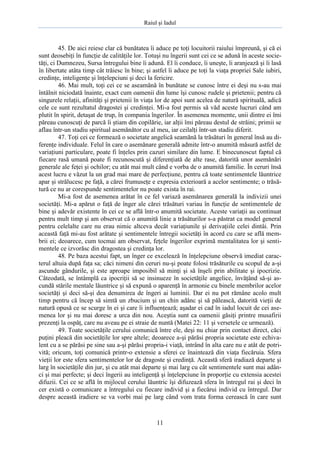 Raiul şi Iadul
11
45. De aici reiese clar că bunătatea îi aduce pe toţi locuitorii raiului împreună, şi că ei
sunt deosebiţi în funcţie de calităţile lor. Totuşi nu îngerii sunt cei ce se adună în aceste socie-
tăţi, ci Dumnezeu, Sursa întregului bine îi adună. El îi conduce, îi uneşte, îi aranjează şi îi lasă
în libertate atâta timp cât trăiesc în bine; şi astfel îi aduce pe toţi la viaţa propriei Sale iubiri,
credinţe, inteligenţe şi înţelepciuni şi deci la fericire.
46. Mai mult, toţi cei ce se aseamănă în bunătate se cunosc între ei deşi nu s-au mai
întâlnit niciodată înainte, exact cum oamenii din lume îşi cunosc rudele şi prietenii; pentru că
singurele relaţii, afinităţi şi prietenii în viaţa lor de apoi sunt acelea de natură spirituală, adică
cele ce sunt rezultatul dragostei şi credinţei. Mi-a fost permis să văd aceste lucruri când am
plutit în spirit, detaşat de trup, în compania îngerilor. În asemenea momente, unii dintre ei îmi
păreau cunoscuţi de parcă îi ştiam din copilărie, iar alţii îmi păreau destul de străini; primii se
aflau într-un stadiu spiritual asemănător cu al meu, iar ceilalţi într-un stadiu diferit.
47. Toţi cei ce formează o societate angelică seamănă la trăsături în general însă au di-
ferenţe individuale. Felul în care o asemănare generală admite într-o anumită măsură astfel de
variaţiuni particulare, poate fi înţeles prin cazuri similare din lume. E binecunoscut faptul că
fiecare rasă umană poate fi recunoscută şi diferenţiată de alte rase, datorită unor asemănări
generale ale feţei şi ochilor; cu atât mai mult când e vorba de o anumită familie. În ceruri însă
acest lucru e văzut la un grad mai mare de perfecţiune, pentru că toate sentimentele lăuntrice
apar şi strălucesc pe faţă, a cărei frumuseţe e expresia exterioară a acelor sentimente; o trăsă-
tură ce nu ar corespunde sentimentelor nu poate exista în rai.
Mi-a fost de asemenea arătat în ce fel variază asemănarea generală la indivizii unei
societăţi. Mi-a apărut o faţă de înger ale cărei trăsături variau în funcţie de sentimentele de
bine şi adevăr existente în cei ce se află într-o anumită societate. Aceste variaţii au continuat
pentru mult timp şi am observat că o anumită linie a trăsăturilor s-a păstrat ca model general
pentru celelalte care nu erau nimic altceva decât variaţiunile şi derivaţiile celei dintâi. Prin
această faţă mi-au fost arătate şi sentimentele întregii societăţi în acord cu care se află mem-
brii ei; deoarece, cum tocmai am observat, feţele îngerilor exprimă mentalitatea lor şi senti-
mentele ce izvorăsc din dragostea şi credinţa lor.
48. Pe baza acestui fapt, un înger ce excelează în înţelepciune observă imediat carac-
terul altuia după faţa sa; căci nimeni din ceruri nu-şi poate folosi trăsăturile cu scopul de a-şi
ascunde gândurile, şi este aproape imposibil să minţi şi să înşeli prin abilitate şi ipocrizie.
Câteodată, se întâmplă ca ipocriţii să se insinueze în societăţile angelice, învăţând să-şi as-
cundă stările mentale lăuntrice şi să expună o aparenţă în armonie cu binele membrilor acelor
societăţi şi deci să-şi dea denumirea de îngeri ai luminii. Dar ei nu pot rămâne acolo mult
timp pentru că încep să simtă un zbucium şi un chin adânc şi să pălească, datorită vieţii de
natură opusă ce se scurge în ei şi care îi influenţează; aşadar ei cad în iadul locuit de cei ase-
menea lor şi nu mai doresc a urca din nou. Aceştia sunt ca oamenii găsiţi printre musafirii
prezenţi la ospăţ, care nu aveau pe ei straie de nuntă (Matei 22: 11 şi versetele ce urmează).
49. Toate societăţile cerului comunică între ele, deşi nu chiar prin contact direct, căci
puţini pleacă din societăţile lor spre altele; deoarece a-şi părăsi propria societate este echiva-
lent cu a se părăsi pe sine sau a-şi părăsi propria-i viaţă, intrând în alta care nu e atât de potri-
vită; oricum, toţi comunică printr-o extensie a sferei ce înaintează din viaţa fiecăruia. Sfera
vieţii lor este sfera sentimentelor lor de dragoste şi credinţă. Această sferă iradiază departe şi
larg în societăţile din jur, şi cu atât mai departe şi mai larg cu cât sentimentele sunt mai adân-
ci şi mai perfecte; şi deci îngerii au inteligenţă şi înţelepciune în proporţie cu extensia acestei
difuzii. Cei ce se află în mijlocul cerului lăuntric îşi difuzează sfera în întregul rai şi deci în
cer există o comunicare a întregului cu fiecare individ şi a fiecărui individ cu întregul. Dar
despre această iradiere se va vorbi mai pe larg când vom trata forma cerească în care sunt
 