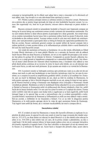 Raiul şi Iadul
110
conceput şi inexprimabilă; iar în sfârşit sunt aduşi într-o stare a inocenţei ce le afectează cel
mai adânc simţ. Aşa învaţă ei ce este adevăratul bine spiritual şi ceresc.
413. Pentru a putea cunoaşte natura şi calitatea raiului şi a bucuriei cereşti, Dumnezeu
mi-a permis des şi pentru lungi perioade de timp să simt încântările bucuriei cereşti. Le cu-
nosc din experienţă vie, însă nu le pot descrie; oricum câteva observaţii ar putea alcătui o
idee.
Bucuria cerească constă in nenumărate încântări şi bucurii care împreună compun un
întreg iar în acest întreg sau sentiment comun există o armonie de nenumărate sentimente. Ele
nu sunt simţite distinct ci doar obscur pentru că percepţia lor e doar generală. Am simţit totuşi
că ea conţine nenumărate lucruri puse într-o asemenea ordine încât nu poate fi descrisă, toate
revărsându-se din ordinea raiului. Aceeaşi ordine există în cele mai mici detalii ale sentimen-
telor, care sunt prezentate şi percepute doar ca întreg în funcţie de capacitatea purtătorului lor.
Într-un cuvânt, fiecare sentiment general conţine un număr infinit de lucruri aranjate într-o
ordine perfectă; şi toate acestea trăiesc şi le influenţează pe celelalte dintr-o sursă lăuntrică la
fel cum fac toate bucuriile cereşti.
Am simţit de asemenea că bucuria şi încântarea vin ca din inimă, difuzându-se blând
în toate fibrele interioare şi în toate părţile fibrelor cu o senzaţie de bucurie atât de adâncă
încât fiecare fibră era doar bucurie şi încântare, iar tot ce era capabil de percepţie şi de senza-
ţie îmi părea în acelaşi fel că trăieşte în fericire. Comparată cu aceste bucurii, plăcerea tru-
pească e ca o ceaţă groasă şi înţepătoare comparată cu o atmosferă blândă şi pură. Am obser-
vat că atunci când doream să-i transmit altuia încântarea mea, o încântare mai adâncă şi mai
plină decât prima continua să se reverse în mine în locul celei dintâi, iar cu cât doream mai
mult acest lucru, cu atât mai mult primeam. Şi pe aceasta am simţit-o ca venind de la Dumne-
zeu.
414. Locuitorii raiului se îndreaptă continuu spre primăvara vieţii şi cu câte mii de ani
trăiesc mai mult cu atât mai încântătoare şi mai fericită e primăvara vieţii lor, iar asta în eter-
nitate, cu o creştere în acord cu amplificarea gradului iubirii, al milei şi al credinţei lor. Feme-
ile care au murit la bătrâneţe împovărate de ani, dacă au trăit în credinţa în Dumnezeu, în
mila pentru aproape şi într-o fericită dragoste maritală cu un soţ, ajung în timp tot mai aproa-
pe de floarea tinereţii şi ating o frumuseţe care depăşeşte orice concepţie a frumuseţii văzută
vreodată pe pământ. Bunătatea şi mila le modelează forma aducând în ea ceva asemănător lor
şi făcând ca bucuria şi frumuseţea milei să strălucească din fiecare trăsătură a feţei lor, astfel
încât devin înseşi formele milei. Un om care le-a ţinut în minte ar fi copleşit de uimire. Forma
milei vizibilă vieţii din rai apare cum însăşi mila o zugrăveşte şi se lasă zugrăvită, astfel încât
întregul înger şi în special faţa sa este o personificare clar şi evident perceptibilă a milei.
Această formă e neasemuit de frumoasă şi influenţează cu milă cea mai adâncă viaţă a minţii.
Într-un cuvânt, a îmbătrâni în rai înseamnă a întineri. Cei ce au trăit în dragostea pentru
Dumnezeu şi în milă pentru aproape devin în viaţa de apoi asemenea forme de frumuseţe.
Toţi îngerii sunt astfel de forme, de o varietate incalculabilă; iar raiul e compus din ei.
Imensitatea raiului
415. E evident că raiul lui Dumnezeu e imens din lucrurile afirmate şi explicate în ca-
pitolele de până acum, în special în cele care arată că raiul îşi trage existenta din rândul ome-
nirii (n. 311-317), nu doar dintre cei născuţi în sânul Bisericii ci şi din rândul celor născuţi în
afara ei (n. 318-328) şi deci dintre toţi cei care, de la prima creaţie a pământului, au dus o
viaţă bună. Cât de mulţi oameni trăiesc în lume poate judeca orice om ce cunoaşte întrucâtva
diviziunile, regiunile şi regatele lumii. Cine face calculele va descoperi că mii de oameni mor
în fiecare zi şi milioane în fiecare an. Acest lucru a început din primele clipe, acum câteva
 
