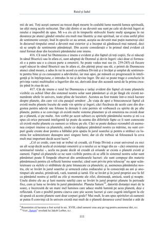 Raiul şi Iadul
111
mii de ani. Toţi aceşti oameni au trecut după moarte în cealaltă lume numită lumea spirituală,
iar alţii merg acolo neîncetat. Dar câţi dintre ei au devenit sau sunt pe cale să devină îngeri ai
raiului e imposibil de spus. Mi s-a zis că în timpurile străvechi foarte mulţi ajungeau în rai
deoarece pe atunci gândul omului era mult mai lăuntric şi mai spiritual, iar ei erau astfel plini
de sentimente cereşti; însă în epocile ce au urmat, aceştia au devenit mai puţin numeroşi căci
în decursul timpului omul a devenit mai exterior şi a început să gândească mai natural, deci
să se umple de sentimente pământeşti. Din aceste consideraţii e în primul rând evident că
raiul format doar din locuitorii pământului este imens.
416. Că raiul lui Dumnezeu e imens e evident şi din faptul că toţi copiii, fie ei născuţi
în sânul Bisericii sau în afara ei, sunt adoptaţi de Domnul şi devin îngeri: căci doar ei formea-
ză o a patra sau o a cincea parte a omenirii. Se poate vedea mai sus (n. 239-245) că fiecare
copil născut în sânul Bisericii sau în afara ei, din părinţi pioşi sau răi, e primit de Dumnezeu
atunci când moare, e adus în rai în acord cu ordinea Divină şi e învăţat şi umplut de sentimen-
te pentru bine şi cu cunoaştere a adevărului, iar mai apoi, pe măsură ce progresează în inteli-
genţă şi în înţelepciune, e introdus în rai şi devine înger. De aici se poate trage o concluzie în
privinţa vastei multitudini a îngerilor din rai, derivată doar din această sursă de la prima crea-
ţie până în ziua de azi.
417. Cât de imens e raiul lui Dumnezeu e iarăşi evident din faptul că toate planetele
vizibile cu ochiul liber din sistemul nostru solar sunt pământuri şi că pe lângă ele există ne-
numărate altele în univers, toate pline de locuitori. Acestea au fost tratate într-o mică lucrare
despre planete, din care voi cita pasajul următor: „În viaţa de apoi e binecunoscut faptul că
există multe planete locuite de unde vin spirite şi îngeri; căci fiecăruia de acolo care din dra-
gostea pentru adevăr sau foloase le doreşte îi este permis să vorbească cu spirite de pe alte
planete, pentru a se convinge că există multe sisteme planetare şi că omenirea nu există doar
pe o planetă, ci pe multe. Am vorbit pe acest subiect cu spiritele pământului nostru şi mi s-a
spus că orice persoană inteligentă îşi poate da seama din diferitele fapte ce îi sunt cunoscute
că există multe planete cu oameni ce trăiesc pe ele. Căci se poate deduce rezonabil că aseme-
nea corpuri imense ca planetele, unele ce depăşesc pământul nostru ca mărime, nu sunt cor-
puri goale create doar pentru a hălădui prin spaţiu în jurul soarelui şi pentru a străluci cu lu-
mina lor scânteietoare deasupra unei singure lumi; dar că ele trebuie să folosească la ceva
mult mai important decât acest lucru”.
„Cel ce crede, cum toţi ar trebui să creadă, că Fiinţa Divină a creat universul cu nici
un alt scop decât acela al existenţei omenirii şi a raiului ce se trage din ea - căci omenirea este
seminariul raiului -, acela nu poate decât să creadă că oriunde ar exista o planetă există şi
oameni. Faptul că planetele ce ne sunt vizibile pentru că se află în sistemul nostru solar sunt
pământuri poate fi limpede observat din următoarele lucruri: ele sunt compuse din materie
pământească pentru că reflectă lumina soarelui; când sunt privite prin telescop9
nu apar scân-
teietoare ca stelele ci străbătute de pete întunecate ca planetele; şi, asemenea pământului nos-
tru, ele se învârt în jurul soarelui şi urmează calea zodiacului şi în consecinţă au ani şi ano-
timpuri ale anului, primăvară, vară, toamnă şi iarnă. Ele se învârt şi în jurul propriei axe la fel
ca pământul nostru şi astfel au zile şi momente ale zilei, dimineaţă, amiază, seară şi noapte.
Unele dintre ele au şi luni numite sateliţi care se învârt în jurul propriei planete în perioade
fixe, cum şi luna se învârte în jurul pământului. Planeta Saturn10
, datorită distanţei mari de la
soare, e încercuită de un mare inel luminos care aduce multă lumină pe acea planetă, deşi e
reflectată. Cum e posibil pentru cineva care ştie aceste lucruri şi care cugetă inteligent la ele
să spună că aceste planete sunt doar corpuri goale? Mai mult, le-am spus spiritelor că oamenii
ar putea fi convinşi că în univers există mai mult de o planetă deoarece cerul înstelat e atât de
9
Reamintim că lucrarea a fost scrisă în sec. XVIII, când oamenii erau arşi pe rug pentru asemenea idei, n.r.
10
Vezi „Saturn” revelată lui Jakob Lorber, n.r.
 