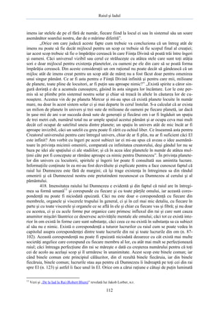 Raiul şi Iadul
112
imens iar stelele de pe el fără de număr, fiecare fiind la locul ei sau în sistemul său un soare
asemănător soarelui nostru, dar de o mărime diferită”.
„Orice om care judecă aceste fapte cum trebuie va concluziona că un întreg atât de
imens nu poate să fie decât mijlocul pentru un scop ce trebuie să fie scopul final al creaţiei;
iar acest scop trebuie să fie o împărăţie cerească în care Fiinţa Divină să poată trăi între îngeri
şi oameni. Căci universul vizibil sau cerul ce străluceşte cu atâtea stele care sunt toţi atâţia
sori e doar mijlocul pentru existenţa planetelor, cu oameni pe ele din care să se poată forma
împărăţia cerească. Din aceste consideraţii un om raţional nu poate decât să gândească că un
mijloc atât de imens creat pentru un scop atât de măreţ nu a fost făcut doar pentru omenirea
unui singur pământ. Ce ar fi asta pentru o Fiinţă Divină infinită şi pentru care mii, milioane
de planete, toate pline de locuitori, ar fi puţin sau aproape nimic?” „Există spirite a căror sin-
gură dorinţă e de a acumula cunoaştere, găsind în asta singura lor încântare. Lor le este per-
mis să se plimbe prin sistemul nostru solar şi chiar să treacă în altele în căutarea lor de cu-
noaştere. Acestea vin de pe planeta Mercur şi mi-au spus că există planete locuite în număr
mare, nu doar în acest sistem solar ci şi mai departe în cerul înstelat. S-a calculat că ar exista
un milion de planete în univers şi trei sute de milioane de oameni pe fiecare planetă, iar dacă
în şase mii de ani s-ar succeda două sute de generaţii şi fiecărui om i-ar fi îngăduit un spaţiu
de trei metri cub, numărul total nu ar umple spaţiul acestui pământ şi ar ocupa ceva mai mult
decât cel ocupat de satelitul uneia dintre planete; un spaţiu în univers atât de mic încât ar fi
aproape invizibil, căci un satelit cu greu poate fi zărit cu ochiul liber. Ce înseamnă asta pentru
Creatorul universului pentru care întregul univers, chiar de ar fi plin, nu ar fi suficient căci El
este infinit? Am vorbit cu îngeri pe acest subiect iar ei mi-au spus că aveau o idee asemănă-
toare în privinţa micimii omenirii, comparată cu infinitatea creatorului, deşi gândul lor nu se
baza pe idei ale spaţiului ci ale stadiilor; şi că în acea idee planetele în număr de atâtea mul-
ţimi câte pot fi concepute ar rămâne aproape ca nimic pentru Dumnezeu”. În privinţa planete-
lor din univers cu locuitorii, spiritele şi îngerii lor poate fi consultată sus amintita lucrare.
Informaţiile conţinute în ea mi-au fost dezvăluite şi explicate pentru a face cunoscut faptul că
raiul lui Dumnezeu este fără de margini; că îşi trage existenţa în întregimea sa din rândul
omenirii şi că Dumnezeul nostru este pretutindeni recunoscut ca Dumnezeu al cerului şi al
pământului.
418. Imensitatea raiului lui Dumnezeu e evidentă şi din faptul că raiul are în întregi-
mea sa formă umană11
şi corespunde cu fiecare şi cu toate părţile omului, iar această cores-
pondenţă nu poate fi niciodată epuizată. Căci nu este doar o corespondenţă cu fiecare din
membrele, organele şi viscerele trupului în general, ci şi în cel mai mic detaliu, cu fiecare în
parte şi cu toate viscerele şi organele ce se află în ele şi chiar cu fiecare vas şi fibră; şi nu doar
cu acestea, ci şi cu acele forme pur organice care primesc influxul din rai şi care sunt cauza
anumitor mişcări lăuntrice ce deservesc activităţile mentale ale omului; căci tot ce există inte-
rior în om există în forme care sunt substanţe, căci ceea ce nu există în substanţa sa ca subiect
al său nu e nimic. Există o corespondenţă a tuturor lucrurilor cu raiul cum se poate vedea în
capitolul asupra corespondenţei dintre toate lucrurile din rai şi toate lucrurile din om (n. 87-
102). Această corespondenţă nu poate fi epuizată niciodată deoarece cu cât există mai multe
societăţi angelice care corespund cu fiecare membru al lor, cu atât mai mult se perfecţionează
raiul; căci întreaga perfecţiune din rai se măreşte o dată cu creşterea numărului pentru că toţi
cei de acolo au acelaşi scop şi îl urmăresc în unanimitate. Acest scop este binele comun; iar
când binele comun este principiul călăuzitor, din el rezultă binele fiecăruia, iar din binele
fiecăruia, binele comun; lucrurile stau aşa pentru că Dumnezeu îi îndreaptă pe toţi cei din rai
spre El (n. 123) şi astfel îi face unul în El. Orice om a cărui raţiune e câtuşi de puţin luminată
11
Vezi şi „De la Iad la Rai (Robert Blum)” revelată lui Jakob Lorber, n.r.
 