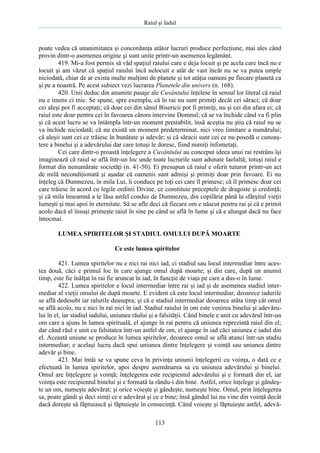 Raiul şi Iadul
113
poate vedea că unanimitatea şi concordanţa atâtor lucruri produce perfecţiune, mai ales când
provin dintr-o asemenea origine şi sunt unite printr-un asemenea legământ.
419. Mi-a fost permis să văd spaţiul raiului care e deja locuit şi pe acela care încă nu e
locuit şi am văzut că spaţiul raiului încă nelocuit e atât de vast încât nu se va putea umple
niciodată, chiar de ar exista multe mulţimi de planete şi tot atâţia oameni pe fiecare planetă ca
şi pe a noastră. Pe acest subiect vezi lucrarea Planetele din univers (n. 168).
420. Unii deduc din anumite pasaje ale Cuvântului înţelese în sensul lor literal că raiul
nu e imens ci mic. Se spune, spre exemplu, că în rai nu sunt primiţi decât cei săraci; că doar
cei aleşi pot fi acceptaţi; că doar cei din sânul Bisericii pot fi primiţi, nu şi cei din afara ei; că
raiul este doar pentru cei în favoarea cărora intervine Domnul; că se va închide când va fi plin
şi că acest lucru se va întâmpla într-un moment prestabilit, însă aceştia nu ştiu că raiul nu se
va închide niciodată; că nu există un moment predeterminat, nici vreo limitare a numărului;
că aleşii sunt cei ce trăiesc în bunătate şi adevăr; şi că săracii sunt cei ce nu posedă o cunoaş-
tere a binelui şi a adevărului dar care totuşi le doresc, fiind numiţi înfometaţi.
Cei care dintr-o proastă înţelegere a Cuvântului au conceput ideea unui rai restrâns îşi
imaginează că raiul se află într-un loc unde toate lucrurile sunt adunate laolaltă; totuşi raiul e
format din nenumărate societăţi (n. 41-50). Ei presupun că raiul e oferit tuturor printr-un act
de milă necondiţionată şi aşadar că oamenii sunt admişi şi primiţi doar prin favoare. Ei nu
înţeleg că Dumnezeu, în mila Lui, îi conduce pe toţi cei care îl primesc; că îl primesc doar cei
care trăiesc în acord cu legile ordinii Divine, ce constituie preceptele de dragoste şi credinţă;
şi că mila înseamnă a te lăsa astfel condus de Dumnezeu, din copilărie până la sfârşitul vieţii
lumeşti şi mai apoi în eternitate. Să se afle deci că fiecare om e născut pentru rai şi că e primit
acolo dacă el însuşi primeşte raiul în sine pe când se află în lume şi că e alungat dacă nu face
întocmai.
LUMEA SPIRITELOR ŞI STADIUL OMULUI DUPĂ MOARTE
Ce este lumea spiritelor
421. Lumea spiritelor nu e nici rai nici iad, ci stadiul sau locul intermediar între aces-
tea două, căci e primul loc în care ajunge omul după moarte; şi din care, după un anumit
timp, este fie înălţat în rai fie aruncat în iad, în funcţie de viaţa pe care a dus-o în lume.
422. Lumea spiritelor e locul intermediar între rai şi iad şi de asemenea stadiul inter-
mediar al vieţii omului de după moarte. E evident că este locul intermediar, deoarece iadurile
se află dedesubt iar ralurile deasupra; şi că e stadiul intermediar deoarece atâta timp cât omul
se află acolo, nu e nici în rai nici în iad. Stadiul raiului în om este venirea binelui şi adevăru-
lui în el, iar stadiul iadului, uniunea răului şi a falsităţii. Când binele e unit cu adevărul într-un
om care a ajuns în lumea spirituală, el ajunge în rai pentru că uniunea reprezintă raiul din el;
dar când răul e unit cu falsitatea într-un astfel de om, el ajunge în iad căci uniunea e iadul din
el. Această uniune se produce în lumea spiritelor, deoarece omul se află atunci într-un stadiu
intermediar; e acelaşi lucru dacă spui uniunea dintre înţelegere şi voinţă sau uniunea dintre
adevăr şi bine.
423. Mai întâi se va spune ceva în privinţa uniunii înţelegerii cu voinţa, o dată ce e
efectuată în lumea spiritelor, apoi despre asemănarea sa cu uniunea adevărului şi binelui.
Omul are înţelegere şi voinţă; înţelegerea este recipientul adevărului şi e formată din el, iar
voinţa este recipientul binelui şi e formată la rându-i din bine. Astfel, orice înţelege şi gândeş-
te un om, numeşte adevărat; şi orice voieşte şi gândeşte, numeşte bine. Omul, prin înţelegerea
sa, poate gândi şi deci simţi ce e adevărat şi ce e bine; însă gândul lui nu vine din voinţă decât
dacă doreşte să făptuiască şi făptuieşte în consecinţă. Când voieşte şi făptuieşte astfel, adevă-
 