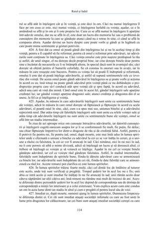 Raiul şi Iadul
114
rul se află atât în înţelegere cât şi în voinţă, şi este deci în om. Căci nu numai înţelegerea îl
face pe om ceea ce este, nici numai voinţa, ci înţelegerea laolaltă cu voinţa; aşadar, ce e în
amândouă se află şi în om şi îi este propriu lui. Ceea ce se află numai în înţelegere îi aparţine
într-adevăr omului, dar nu se află în el; este doar un lucru din memoria lui sau o problemă de
cunoaştere din memorie la care se gândeşte atunci când nu e retras în sine, ci când se află în
compania altora. Aşadar devine un lucru despre care poate vorbi şi gândi şi în legătură cu
care poate mima sentimente şi gesturi potrivite.
424. A fost dat ca omul să poată gândi din înţelegerea lui şi nu în acelaşi timp şi din
voinţă, pentru a fi capabil să fie reformat; pentru că omul e reformat prin adevăruri, iar adevă-
rurile sunt conţinute în înţelegerea sa. Căci voinţa omului este prin naştere predispusă la rău
şi astfel, de unul singur, el nu doreşte decât propriul bine; iar cine doreşte binele doar pentru
sine e încântat de necazurile ce li se întâmplă altora, în special dacă sunt în avantajul său; căci
doreşte să obţină pentru el bunurile celorlalţi, fie că constau în onoruri sau în avuţii, iar în
măsura în care reuşeşte este bucuros. Pentru ca voinţa lui să poată fi îndreptată şi reformată,
omului îi este dat să poată înţelege adevărurile, şi astfel să supună sentimentele rele ce izvo-
răsc din voinţă. De aceea omul poate gândi adevărul în înţelegerea sa şi poate vorbi şi acţiona
în acord cu ea; însă totuşi nu poate gândi adevărul prin voinţă până ce nu dobândeşte o pre-
dispoziţie proprie care să-l conducă atât spre voinţă cât şi spre faptă, în acord cu adevărul,
adică una care să vină din inimă. Când omul este în acest fel, gândul înţelegerii sale aparţine
credinţei lui; iar gândul voinţei aparţine dragostei sale; atunci credinţa şi dragostea din el se
unesc, la fel ca şi înţelegerea şi voinţa.
425. Aşadar, în măsura în care adevărurile înţelegerii sunt unite cu sentimentele bune
ale voinţei, adică în măsura în care omul doreşte să făptuiască şi făptuieşte în acord cu acele
adevăruri, el poartă raiul în sine, căci, cum s-a spus mai sus, uniunea binelui şi a adevărului
reprezintă raiul. Dar atâta timp cât falsităţile înţelegerii sale sunt unite cu relele voinţei sale şi
atâta timp cât adevărurile înţelegerii nu sunt unite cu sentimentele bune ale voinţei, omul se
află într-un stadiu intermediar.
În ziua de azi aproape orice om cunoaşte întrucâtva adevărurile, iar datorită cunoaşte-
rii şi înţelegerii cugetă oarecum asupra lor şi li se conformează fie mult, fie puţin, fie deloc;
sau chiar făptuieşte împotriva lor dintr-o dragoste de rău şi de credinţă falsă. Astfel, pentru a
fi potrivit fie pentru rai, fie pentru iad, omul, după moarte, este mai întâi adus în lumea spiri-
telor unde e efectuată o uniune a binelui cu adevărul la cei ce se vor înălţa în ceruri, şi o uni-
une a răului cu falsitatea, la cei ce vor fi aruncaţi în iad. Căci nimănui, nici în rai nici în iad,
nu îi este permis să aibă o minte divizată, adică să înţeleagă un lucru şi să dorească altul, ci
trebuie să înţeleagă ce voieşte şi să voiască ce înţelege. Aşadar în rai cel ce voieşte binele
gândeşte adevărul, iar cel ce voieşte răul gândeşte falsitatea. Astfel, în stadiul intermediar,
falsităţile sunt îndepărtate de spiritele bune, fiindu-le dăruite adevăruri care se armonizează
cu binele lor; iar adevărurile sunt îndepărtate de cei răi, fiindu-le date falsităţi care se armoni-
zează cu răul lor. Aceste remarci pot clarifica ce este lumea spiritelor.
426. În lumea spiritelor trăiesc foarte mulţi, căci cel dintâi loc de întâlnire al tuturor
este acolo, unde toţi sunt verificaţi şi pregătiţi. Timpul şederii lor în acel loc nu e fix; unii
abia ce intră acolo şi sunt imediat fie înălţaţi în rai fie aruncaţi în iad; unii rămân acolo doar
câteva săptămâni iar alţii câţiva ani; însă nimeni nu rămâne mai mult de treizeci de ani. Aces-
te diferenţe dintre perioadele şederii lor în acel loc depind de corespondenţa sau de dorinţa de
corespondenţă a minţii lor interioare şi a celei exterioare. Vom explica acum cum este condus
un om în acea lume dintr-un stadiu în altul şi cum e pregătit el pentru locul său de veci.
427. Imediat ce, după moarte, oamenii ajung în lumea spiritelor, Dumnezeu limpezeş-
te diferenţa dintre ei. Cei răi sunt imediat ataşaţi societăţii infernale cu care au fost uniţi în
lume prin dragostea lor călăuzitoare; iar cei buni sunt ataşaţi imediat societăţii cereşti cu care
 