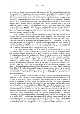 Raiul şi Iadul
115
au fost uniţi în lume prin dragostea, mila şi credinţa lor. Dar, deşi sunt astfel diferenţiaţi, toţi
cei care au fost în viaţa trupului prieteni sau cunoştinţe, în special soţii şi soţi, fraţi şi surori,
se întâlnesc şi vorbesc în acea lume oricând doresc. Am văzut un tată ce vorbea cu şase fii pe
care îi recunoscuse, şi i-am văzut pe mulţi alţii cu rudele şi prietenii lor care, având predispo-
ziţii diferite datorate vieţii lor din lume, au fost curând despărţiţi. Dar când pleacă din lumea
spiritelor în rai sau în iad ei nu se mai văd şi nu se mai cunosc decât dacă au aceeaşi predis-
poziţie şi aceeaşi dragoste. Motivul pentru care se pot vedea în lumea spiritelor, nu însă în rai
sau în iad, e acela că în timp ce trăiesc în lumea spiritelor ei sunt aduşi într-un stadiu similar
cu cel avut în viaţa trupească, trecând dintr-unul în celălalt; dar mai apoi toţi sunt aduşi într-
un stadiu permanent în acord cu dragostea lor călăuzitoare, iar atunci un om îl cunoaşte pe
altul doar datorită similarităţii dragostei lor; căci, cum a fost arătat mai sus, similaritatea
uneşte, iar diferenţa separă (n. 41-50).
428. Cum lumea spiritelor e stadiul intermediar al omului între rai şi iad, este de ase-
menea şi locul intermediar, cu iadul dedesubt şi raiul deasupra. Toate iadurile sunt închise
înspre această lume, singurele deschideri fiind anumite găuri şi fisuri ca cele din piatră şi une-
le crăpături largi, păzite pentru a nu lăsa pe cineva să iasă decât cu permisiune. Această per-
misiune e acordată doar în cazurile de extremă urgenţă, despre care vom vorbi imediat. Şi
raiul este închis pe toate părţile şi nu există nici un pasaj deschis către o societate cerească,
decât o trecere îngustă, intrarea căreia e de asemenea păzită. Aceste căi de acces şi intrări sunt
ceea ce în Cuvânt se numeşte porţile şi pragurile iadului şi ale raiului.
429. Lumea spiritelor e ca o vale ce se întinde pe nivele diferite, deschisă ici şi colo
spre dealurile şi stâncile între care se află. Porţile şi uşile către societăţile cereşti sunt vizibile
doar pentru cei pregătiţi pentru rai; alţii nu le pot găsi. Există câte o intrare din lumea spirite-
lor către fiecare societate, care conduce spre o singură potecă ce, în urcarea sa, dă în mai mul-
te. Nici porţile şi nici pragurile iadului nu sunt vizibile decât pentru cei ce trebuie să intre
acolo; pentru ei sunt deschise, iar după ele apar caverne înceţoşate şi neguroase, îndreptându-
se oblic în jos spre abis, unde se află alte câteva uşi. Prin aceste caverne adie putori scârboase
şi dezgustătoare pe care spiritele bune le urăsc şi le ocolesc, dar pe care spiritele rele le caută
şi le adoră; căci, cum fiecare a fost încântat în lume de propriul rău, la fel, după moarte e în-
cântat cu duhoarea cu care corespunde răul său. În această privinţă ei pot fi comparaţi cu pă-
sările şi fiarele de pradă, ca lupii, cerbii sau porcii, care zboară sau fug spre leşuri sau gră-
mezi de bălegar când le simt duhoarea. Am auzit odată un spirit urlând, ca dintr-un chin inte-
rior, atunci când o suflare din rai l-a atins; iar mai apoi l-am văzut liniştit şi bucuros când l-a
atins o suflare din iad.
430. În fiecare om există două porţi, una ce duce spre iad şi care e deschisă relelor şi
falsităţilor de acolo, iar cealaltă ce duce spre rai şi care e deschisă sentimentelor bune şi ade-
vărurilor de acolo. Poarta iadului e deschisă în cei ce sunt cufundaţi în rău şi în falsitate, pe
când doar câteva raze de lumină din rai coboară prin crăpăturile de deasupra, îngăduindu-i
omului să gândească, să raţioneze şi să vorbească; însă poarta raiului e deschisă în cei care
sunt plini de bine şi de adevărurile din acel bine. Căci există două căi ce duc către mintea
raţională a omului; o cale înaltă sau lăuntrică pe care intră binele şi adevărul de la Dumnezeu;
şi o cale inferioară sau exterioară, prin care răul şi falsitatea se insinuează din iad; în mijloc se
află însăşi mintea raţională către care duc aceste două căi. De aceea, atâta timp cât omul pri-
meşte lumina din rai, el este raţional, iar dacă nu o primeşte, nu mai e raţional, oricât de mult
i-ar părea că este. Acest lucru a fost spus pentru a face cunoscută natura corespondenţei omu-
lui cu raiul şi iadul. Pe când mintea raţională a omului e în formare, ea corespunde lumii spi-
ritelor; ce e deasupra corespunde raiului iar ce e dedesubt iadului. La cei ce se pregătesc pen-
tru rai, regiunile superioare ale minţii raţionale sunt deschise, iar cele inferioare închise în
faţa influxului de rău şi falsitate; pe când la cei ce se pregătesc pentru iad, regiunile de dede-
 