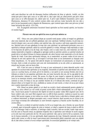 Raiul şi Iadul
116
subt sunt deschise iar cele de deasupra închise influxului de bine şi adevăr. Astfel, cei din
urmă pot privi doar spre ceea ce se află sub ei, deci spre iad; pe când primii pot privi doar
spre ceea ce se află deasupra lor, adică spre rai. A privi spre înălţimi înseamnă a privi spre
Dumnezeu, deoarece El este centrul comun către care privesc toate lucrurile din rai; dar a
privi în jos înseamnă a privi departe de Dumnezeu, spre centrul opus către care privesc şi tind
toate lucrurile din iad (n. 123-124).
431. În paginile anterioare locuitorii lumii spiritelor au fost numiţi spirite, iar locuito-
rii raiului îngeri.
Fiecare om este un spirit în ceea ce priveşte mintea sa
432. Orice om care judecă drept pe această temă poate vedea că trupul nu gândeşte
căci este material, dar că sufletul gândeşte căci este spiritual. Sufletul omului, în privinţa ne-
muririi despre care s-au scris atâtea, este spiritul său, căci acesta e sub toate aspectele nemuri-
tor. Spiritul este cel care gândeşte în trup căci este spiritual, iar spiritualul primeşte ceea ce e
spiritual şi trăieşte spiritual, adică îşi exercită gândul şi voinţa, întreaga viaţă raţionala ce apa-
re în trup ţine de spirit şi nu de trup; căci trupul, cum s-a spus mai sus, este material, iar sub-
stanţa materială a trupului e adăugată şi aproape unită cu spiritul, pentru ca spiritul omului să
poată trăi şi să aducă foloase în lumea naturală, ale cărei lucruri sunt materiale şi în ele însele
lipsite de viaţă. Cum doar spiritualul trăieşte, nu şi materialul, se poate vedea că tot ceea ce
trăieşte în om este spiritul său, şi că trupul îi serveşte doar ca un instrument ce slujeşte unei
forţe mişcătoare, vii. Se spune într-adevăr despre un instrument că acţionează, se mişcă sau
loveşte, însă a crede că acestea sunt acte ale instrumentului şi nu ale celui ce acţionează, se
mişcă sau loveşte, este un lucru fals.
433. Cum tot ceea ce trăieşte în trup şi care acţionează şi simte datorită acelei vieţi
aparţine în exclusivitate spiritului şi nu trupului, înseamnă că spiritul este adevăratul om; sau,
ceea ce e acelaşi lucru, că omul, privit în interior, e un spirit ce are aceeaşi formă; căci tot ce
trăieşte şi simte în om aparţine spiritului său, iar toate lucrurile din om, de la cap până la tăl-
pile picioarelor, trăieşte şi simte. De aceea, în clipa în care trupul e separat de spiritul său,
ceea ce se numeşte moarte, omul rămâne om şi trăieşte în continuare. Am auzit în rai că unii
oameni ce mor, în timp ce zac pe catafalc înainte de a fi ridicaţi din morţi, continuă să gân-
dească chiar şi în trupul lor rece, nedându-şi seama că sunt morţi, ci doar că nu-şi pot mişca
nici o parte materială ce ţine de trup.
434. Omul nu poate gândi şi voi dacă nu există o bază substanţială pentru gândul şi
voinţa sa; orice obiect ce s-ar crede că poate exista fără o bază substanţială, nu e de fapt ni-
mic. Acest lucru poate fi cunoscut din faptul că omul nu poate vedea fără organul care stă la
baza vederii sale, nici auzi fără organul care se află la baza auzului; vederea şi auzul nu sunt
nimic fără aceste organe şi nici măcar nu există. Acelaşi lucru e adevărat şi despre gând, care
e vederea interioară, şi despre percepţie care e auzul interior; dacă acestea nu ar exista şi nu
şi-ar trage existenţa din substanţele ce sunt formele organice şi bazele acelor facultăţi, nu ar
exista deloc.
De aici e evident că spiritul omului, la fel ca şi trupul său, are o formă, iar acea formă
e umană, apoi că posedă organe de simţ şi simţuri, şi când e separat de trup şi când se află în
el; şi că întreaga viaţă a ochiului, şi întreaga viaţă a urechii, într-un cuvânt, toată viaţa senzi-
tivă de care se bucură omul, nu aparţine trupului său ci spiritului care trăieşte în acele organe
şi în cele mai mici particule ale lor. De aceea spiritele văd, aud şi simt la fel ca oamenii, însă
nu în lumea naturală, ci în cea spirituală, după separarea de trup. Simţurile naturale avute de
spirit câtă vreme se afla în trup îi parveneau prin intermediul părţii materiale care era alipită
de el; dar chiar şi atunci el avea simţuri spirituale, în exerciţiul gândului şi al voinţei sale.
 