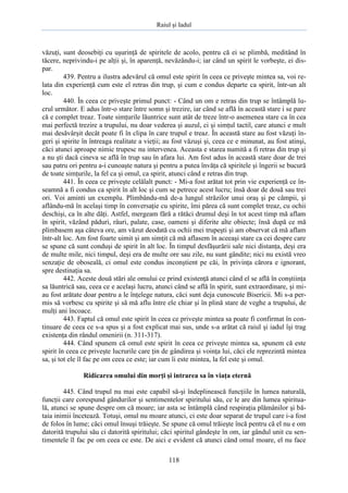 Raiul şi Iadul
118
văzuţi, sunt deosebiţi cu uşurinţă de spiritele de acolo, pentru că ei se plimbă, meditând în
tăcere, neprivindu-i pe alţii şi, în aparenţă, nevăzându-i; iar când un spirit le vorbeşte, ei dis-
par.
439. Pentru a ilustra adevărul că omul este spirit în ceea ce priveşte mintea sa, voi re-
lata din experienţă cum este el retras din trup, şi cum e condus departe ca spirit, într-un alt
loc.
440. În ceea ce priveşte primul punct: - Când un om e retras din trup se întâmplă lu-
crul următor. E adus într-o stare între somn şi trezire, iar când se află în această stare i se pare
că e complet treaz. Toate simţurile lăuntrice sunt atât de treze într-o asemenea stare ca în cea
mai perfectă trezire a trupului, nu doar vederea şi auzul, ci şi simţul tactil, care atunci e mult
mai desăvârşit decât poate fi în clipa în care trupul e treaz. În această stare au fost văzuţi în-
geri şi spirite în întreaga realitate a vieţii; au fost văzuşi şi, ceea ce e minunat, au fost atinşi,
căci atunci aproape nimic trupesc nu intervenea. Aceasta e starea numită a fi retras din trup şi
a nu şti dacă cineva se află în trup sau în afara lui. Am fost adus în această stare doar de trei
sau patru ori pentru a-i cunoaşte natura şi pentru a putea învăţa că spiritele şi îngerii se bucură
de toate simţurile, la fel ca şi omul, ca spirit, atunci când e retras din trup.
441. În ceea ce priveşte celălalt punct: - Mi-a fost arătat tot prin vie experienţă ce în-
seamnă a fi condus ca spirit în alt loc şi cum se petrece acest lucru; însă doar de două sau trei
ori. Voi aminti un exemplu. Plimbându-mă de-a lungul străzilor unui oraş şi pe câmpii, şi
aflându-mă în acelaşi timp în conversaţie cu spirite, îmi părea că sunt complet treaz, cu ochii
deschişi, ca în alte dăţi. Astfel, mergeam fără a rătăci drumul deşi în tot acest timp mă aflam
în spirit, văzând păduri, râuri, palate, case, oameni şi diferite alte obiecte; însă după ce mă
plimbasem aşa câteva ore, am văzut deodată cu ochii mei trupeşti şi am observat că mă aflam
într-alt loc. Am fost foarte uimit şi am simţit că mă aflasem în aceeaşi stare ca cei despre care
se spune că sunt conduşi de spirit în alt loc. În timpul desfăşurării sale nici distanţa, deşi era
de multe mile, nici timpul, deşi era de multe ore sau zile, nu sunt gândite; nici nu există vreo
senzaţie de oboseală, ci omul este condus inconştient pe căi, în privinţa cărora e ignorant,
spre destinaţia sa.
442. Aceste două stări ale omului ce prind existenţă atunci când el se află în conştiinţa
sa lăuntrică sau, ceea ce e acelaşi lucru, atunci când se află în spirit, sunt extraordinare, şi mi-
au fost arătate doar pentru a le înţelege natura, căci sunt deja cunoscute Bisericii. Mi s-a per-
mis să vorbesc cu spirite şi să mă aflu între ele chiar şi în plină stare de veghe a trupului, de
mulţi ani încoace.
443. Faptul că omul este spirit în ceea ce priveşte mintea sa poate fi confirmat în con-
tinuare de ceea ce s-a spus şi a fost explicat mai sus, unde s-a arătat că raiul şi iadul îşi trag
existenţa din rândul omenirii (n. 311-317).
444. Când spunem că omul este spirit în ceea ce priveşte mintea sa, spunem că este
spirit în ceea ce priveşte lucrurile care ţin de gândirea şi voinţa lui, căci ele reprezintă mintea
sa, şi tot ele îl fac pe om ceea ce este; iar cum îi este mintea, la fel este şi omul.
Ridicarea omului din morţi şi intrarea sa în viaţa eternă
445. Când trupul nu mai este capabil să-şi îndeplinească funcţiile în lumea naturală,
funcţii care corespund gândurilor şi sentimentelor spiritului său, ce le are din lumea spiritua-
lă, atunci se spune despre om că moare; iar asta se întâmplă când respiraţia plămânilor şi bă-
taia inimii încetează. Totuşi, omul nu moare atunci, ci este doar separat de trupul care i-a fost
de folos în lume; căci omul însuşi trăieşte. Se spune că omul trăieşte încă pentru că el nu e om
datorită trupului său ci datorită spiritului; căci spiritul gândeşte în om, iar gândul unit cu sen-
timentele îl fac pe om ceea ce este. De aici e evident că atunci când omul moare, el nu face
 