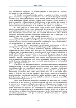 Raiul şi Iadul
119
decât trecerea dintr-o lume în alta. Din acest motiv moartea, în sensul lăuntric al Cuvântului,
înseamnă reînviere şi continuare a vieţii.
446. Există o comunicare lăuntrică a spiritului cu respiraţia şi cu bătaia inimii, căci
gândul său comunică cu respiraţia, iar sentimentele care sunt derivate din dragoste comunică
cu inima. Astfel, atunci când aceste două mişcări încetează în trup, imediat are loc o separare.
Aceste două mişcări, respiraţia plămânilor şi bătaia inimii, reprezintă legăturile o dată cu ru-
perea cărora spiritul e eliberat; iar trupul, fiind lipsit atunci de viaţa spiritului său, se răceşte şi
începe să se descompună. Comunicarea lăuntrică a omului se face cu respiraţia şi cu inima,
deoarece toate mişcările vitale depind de ele, nu doar în sens general, ci şi în particular.
447. După eliberarea sa, spiritul omului rămâne un timp în trup, până ce mişcarea
inimii se curmă definitiv, iar acest lucru se întâmplă în funcţie de natura bolii de care moare
omul; căci în unele cazuri mişcarea inimii continuă mult timp, iar în alt cazuri nu atât de
mult. Imediat ce mişcarea încetează, omul este resuscitat; dar acest lucru e făcut doar de
Dumnezeu. Resuscitarea înseamnă retragerea spiritului uman din trup şi introducerea sa în
lumea spirituală; însă acest lucru e numit în limbaj comun înviere.
Spiritul omului nu e separat de trup până ce mişcarea inimii nu încetează, deoarece
inima corespunde sentimentelor derivate din dragostea sa; ea reprezintă însăşi viaţa omului,
căci din dragoste îşi trage fiecare om căldura vitală; şi atâta timp cât această uniune continuă,
corespondenţele există, iar viaţa spiritului continuă şi ea în trup.
448. Nu numai că mi s-a spus cum este efectuată această resuscitare, dar mi-a fost şi
arătat, printr-o vie experienţă, îngăduită pentru a înţelege procesul în întregime.
449. Am fost adus într-o stare de insensibilitate în privinţa simţurilor mele trupeşti,
deci aproape de condiţia unui muribund; totuşi, viaţa mea interioară şi gândul meu au rămas
nealterate, astfel încât am perceput şi am păstrat în memorie lucrurile care mi se întâmplau şi
care li se întâmplă celor ce sunt ridicaţi din morţi. Am simţit că respiraţia trupului aproape a
încetat, pe când respiraţia lăuntrică a spiritului s-a menţinut, împreună cu o calmă şi tăcută
respiraţie a trupului. Comunicarea dintre pulsul inimii şi împărăţia celestă fusese deschisă
deoarece acea împărăţie corespunde inimii din om. Mi s-au arătat şi îngeri din acea împărăţie,
unii la distanţă şi doi şezând lângă capul meu. Astfel, toate simţurile mi-au fost luate, însă
gândul şi percepţia mi-au rămas.
M-am aflat în acea stare timp de câteva ore, iar spiritele ce erau atunci în preajma mea
s-au retras, crezând că am murit. Am simţit şi un miros aromat, ca cel al unui trup îmbălsă-
mat; căci atunci când sunt prezenţi îngerii celeşti, orice emanaţie a cadavrului e simţită ca un
parfum aromat. Când spiritele o simt nu se pot apropia; tot aşa sunt ţinute la distanţă de spiri-
tul omului şi spiritele rele, atunci când e introdus pentru prima dată în viaţa eternă, îngerii
aşezaţi la capul meu erau tăcuţi, dar nerăbdători să-mi comunice gândurile lor; imediat ce
această comunicare este efectuată, îngerii ştiu că spiritul se află într-o astfel de stare încât să
poată fi retras din trup. Ei mi-au comunicat gândurile lor privindu-mi faţa, căci în acest fel e
efectuată comunicarea gândului în rai.
Gândul şi percepţia mi-au rămas pentru a putea şti şi a-mi putea aminti cum e efectua-
tă resuscitarea, iar apoi am simţit că acei îngeri doreau mai întâi să ştie care-mi erau gândurile
şi dacă erau la fel ca cele ale muribunzilor, ce sunt de obicei legate de viaţa eternă; şi doreau
să-mi ţină mintea ocupată cu astfel de gânduri. Mai târziu mi s-a spus că spiritul omului e
păstrat în ultimul stadiu al gândirii, trăit când trupul expira, până ce se întoarce la gândurile
ce se revarsă din dragostea sa generală sau călăuzitoare dobândită în lume. Mi s-a permis să
văd şi să simt în special că exista o înaintare, o depărtare a părţilor lăuntrice ale minţii sau ale
spiritului meu de trup; şi mi s-a mai spus că acest lucru e făcut de Dumnezeu; şi că e mijlocul
prin care e înfăptuită învierea.
 