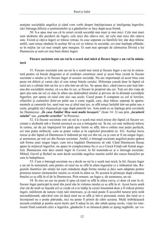 Raiul şi Iadul
12
aranjate societăţile angelice şi când vom vorbi despre înţelepciunea şi inteligenţa îngerilor;
căci întreaga difuzie a sentimentelor şi a gândurilor se face după acea formă.
50. S-a spus mai sus că în ceruri există societăţi mai mari şi mai mici. Cele mai mari
sunt alcătuite din puzderii de îngeri, cele mici din câteva mii, iar cele mai mici din câteva
sute. Există şi câţiva îngeri ce trăiesc retraşi, în case separate cu familiile lor; dar deşi trăiesc
astfel, sunt totuşi rânduiţi în acelaşi fel ca cei ce trăiesc în societăţi, cei mai înţelepţi aflându-
se în mijloc iar cei mai simpli spre margine. Ei sunt mai aproape de cârmuirea Divină a lui
Dumnezeu şi sunt cei mai buni dintre îngeri.
Fiecare societate este un rai la o scară mai mică şi fiecare înger e un rai în minia-
tură
51. Fiecare societate este un rai la o scară mai mică şi fiecare înger e un rai în minia-
tură pentru că binele dragostei şi al credinţei constituie raiul şi acest bine există în fiecare
societate a raiului şi în fiecare înger al acestor societăţi. Nu are importanţă că acest bine este
peste tot diferit şi variat căci el este totuşi binele cerului. Diferenţa constă doar în faptul că
raiul are o calitate într-un loc şi o alta într-un alt loc. Se spune deci, când cineva este luat într-
una din societăţile raiului, că s-a dus în cer, şi fiecare în propriul său cer. Toţi cei din viaţa de
apoi ştiu asta iar cei ce stau în afara sau dedesubtul raiului şi privesc de la distanţă societăţile
îngerilor, pot spune că raiul este aici sau acolo. Cazul poate fi comparat cu cel al lorzilor,
ofiţerilor şi curtenilor dintr-un palat sau o curte regală, care, deşi trăiesc separaţi în aparta-
mentele şi camerele lor, unul mai sus şi altul mai jos, se află totuşi laolaltă într-un palat sau o
curte, pregătiţi să-l slujească pe rege după puterile lor. Asta arată ce se înţelege prin cuvintele
lui Dumnezeu: „În casa Tatălui Meu sunt multe locaşuri.” (Ioan 14: 2) sau prin „locuitorii
raiului” sau „cerurile cerurilor” în Prooroci.
52. Că fiecare societate este un rai la o scară mai mică reiese din faptul că fiecare so-
cietate e alcătuită sub o formă cerească ca cea a întregului rai. În rai, cei mai străluciţi trăiesc
în centru, iar de jur împrejurul lor până spre limite se află, într-o ordine mai puţin perfectă,
cei mai puţin străluciţi, cum se poate vedea şi în capitolul precedent (n. 43). Acelaşi lucru
reiese şi din faptul că Dumnezeu îi îndrumă pe toţi cei din rai, ca şi cum ar fi un singur înger,
şi asemenea, pe toţi cei din fiecare societate. Astfel, o întreagă societate angelică poate apărea
sub forma unui singur înger, cum mi-a îngăduit Dumnezeu să văd. Când Dumnezeu Însuşi
apare în mijlocul îngerilor, nu apare în complexitatea Sa ci ca o Unică Fiinţă sub formă ange-
lică. Dumnezeu este deci numit înger în Cuvânt, la fel numindu-se şi o întreagă societate.
Mihail, Gavril şi Rafael nu sunt decât societăţi angelice numite astfel din cauza funcţiilor pe
care le îndeplinesc.
53. Cum o întreagă societate nu e decât un rai la o scară mai mică, la fel, fiecare înger
e un rai în miniatură; asta pentru că raiul nu se află în afara îngerului ci e înlăuntrul său. Re-
giunile lăuntrice ale minţii lui sunt orânduite după forma raiului şi deci sunt adaptate pentru
primirea tuturor elementelor raiului ce există în afara sa. Pe acestea le primeşte după calitatea
binelui ce se află în el de la Dumnezeu. Prin urmare, un înger e, de asemenea, un rai.
54. În nici un caz nu poate fi spus că raiul se află în afara cuiva, ci doar că este în el;
fiecare înger participă la raiul din jurul său în virtutea raiului ce se află în el. Acest lucru arată
clar cât de mult se înşeală cel ce crede că a te înălţa la ceruri înseamnă doar a fi ridicat printre
îngeri, indiferent de natura vieţii tale interioare, şi că raiul poate fi accesibil tuturor prin milă
necondiţionată; adevărul este că dacă raiul nu se află şi într-o persoană, nimic din raiul ce o
înconjoară nu o poate pătrunde, nici nu poate fi primit de către aceasta. Mulţi îmbrăţişează
această credinţă şi pentru acest motiv pot fi aduşi în rai, dar odată ajunşi acolo, viaţa lor inte-
rioară fiind contrară celei a îngerilor, gândurile li se întunecă până ce ajung neghiobi, iar vo-
 