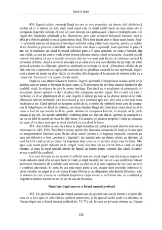 Raiul şi Iadul
120
450. Îngerii celeşti prezenţi lângă un om ce este resuscitat nu doresc să-l părăsească
pentru că ei îi iubesc pe toţi; însă când omul este în spirit astfel încât nu mai poate sta în
compania îngerilor celeşti, el este cel care doreşte să-i părăsească. Când se întâmplă asta, vin
îngeri din împărăţia spirituală a lui Dumnezeu, prin care primeşte foloasele luminii; căci el
abia şi-a folosit gândul şi nu a văzut nimic încă. Mi-a fost arătat cum e făcut acest lucru. Înge-
rii spirituali păreau că derulează învelişul ochiului stâng către baza nasului, pentru ca ochiul
să fie deschis şi privirea restabilită. Acest lucru este doar o aparenţă, însă spiritului îi pare că
are loc în realitate; iar când învelişul ochiului pare a fi gata derulată, se vede o lumină, dar
una slabă, ca cea pe care o vede omul printre pleoape atunci când se trezeşte. Această palidă
lumină îmi părea că are o nuanţă cerească, dar mi s-a spus mai târziu că culoarea variază la
persoane diferite. Apoi a urmat o senzaţie ca şi când ceva era uşor derulat de pe faţă, iar când
această senzaţie se sfârşeşte, gândirea spirituală se trezeşte la viaţă. „Derularea vălului de pe
faţă este tot o aparenţă ce reprezintă tranziţia de la gândirea naturală la cea spirituală, îngerii
sunt extrem de atenţi ca doar ideile ce izvorăsc din dragoste să ia naştere în mintea celui ce e
resuscitat. Acum ei îi vor spune că este spirit.
După ce i-au dăruit foloasele luminii, îngerii spirituali îi îndeplinesc noului spirit orice
dorinţa care ar putea-o formula în acea stare; şi îl instruiesc în privinţa tuturor lucrurilor din
cealaltă viaţă, în măsura în care le poate înţelege. Dar dacă nu e predispus să primească in-
strucţiuni, atunci spiritul va dori să plece din compania acestor îngeri. Nu ei sunt cei care îl
părăsesc, ci el se depărtează de ei; căci îngerii îi iubesc pe toţi şi nu doresc decât să le înde-
plinească tuturor dorinţele, să-i instruiască şi să-i conducă spre rai; căci asta e cea mai mare
încântare a lor. Când spiritul se desparte astfel de ei, e primit de spiritele bune care de aseme-
nea îi îndeplinesc tot felul de dorinţe, cât timp rămâne lângă ele; însă dacă viaţa dusă de el în
lume a fost de aşa natură încât nu poate rămâne în compania binelui, el doreşte să le pără-
sească şi pe ele, iar aceste schimbări continuă până ce, într-un târziu, spiritul se asociază cu
cei ce se află în acord cu viaţa lui din lume. Cu aceştia îşi găseşte propria-i viaţă şi, minunat
de spus, el va duce mai apoi o viaţă similară cu cea dusă în lume.
451. Am vorbit cu unii în a treia zi după moartea lor, când procesul descris mai sus se
încheiase (n. 449, 450). Trei dintre aceste spirite îmi fuseseră cunoscute în lume şi le-am spus
că aranjamentele funerare erau făcute chiar atunci pentru a le îngropa trupurile; expresia pe
care am folosit-o a fost „pentru a-i îngropa”, iar auzind asta au rămas uluiţi; au declarat că
sunt încă în viaţă şi că prietenii lor îngropau doar ceea ce le servise drept trup în lume. Mai
apoi s-au mirat peste măsură că în timpul vieţii din trup nu au crezut într-o viaţă de după
moarte, şi erau în mod special uimiţi de faptul că foarte putini oameni din sânul Bisericii
aveau o astfel de credinţă.
Cei care în lume nu au crezut că sufletul mai are viaţă după viaţa din trup se ruşinează
peste măsură când află că sunt încă în viaţă şi după moarte; iar cei ce s-au confirmat într-un
asemenea simulacru de credinţă sunt asociaţi cu alţii ca ei şi sunt separaţi de cei care au avut
o credinţă adevărată. Ei sunt, în cea mai mare parte a lor, ataşaţi unei societăţi infernale ai
cărei membri au negat şi ei existenţa Fiinţei Divine şi au dispreţuit adevărurile Bisericii; căci
în măsura în care cineva se confirmă împotriva vieţii eterne a sufletului său, se confirmă şi
împotriva tuturor lucrurilor ce ţin de rai sau de Biserică.
Omul are după moarte o formă umană perfectă
453. Că spiritul omului are formă umană sau că spiritul este om în formă e evident din
ceea ce a fost spus în cele câteva capitole anterioare, şi în special acolo unde s-a declarat că
fiecare înger are o formă umană perfectă (n. 73-77); că, în ceea ce priveşte mintea sa, fiecare
 