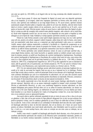 Raiul şi Iadul
121
om este un spirit (n. 432-444); şi că îngerii din rai îşi trag existenţa din rândul omenirii (n.
311-317).
Acest lucru poate fi văzut mai limpede în faptul că omul este om datorită spiritului
său şi nu trupului; şi că trupul, când este suprapus spiritului ia forma celui din urmă, şi nu
invers; căci spiritul este îmbrăcat cu un trup după forma sa. Pe acest temei, spiritul omului
acţionează asupra fiecărei părţi a trupului său, până în cel mai mic detaliu, atât de intim încât
dacă ar exista o parte asupra căreia să nu acţioneze, sau în care spiritul nu ar fi activ, acea
parte ar înceta din viaţă. Oricine poate vedea că acest lucru e adevărat doar din faptul că gân-
dul şi voinţa au atât de complet sub control toate părţile trupului, atât colectiv cât şi individu-
al, încât totul răspunde cererii lor; iar tot ceea ce nu răspunde nu este parte a trupului şi este
alungat ca ceva lipsit de viaţă. Gândul şi voinţa aparţin spiritului omului şi nu trupului.
Omul nu vede forma umană a unui spirit după separarea de trup, nici nu vede spiritul
unui alt om, pentru că ochiul, organul vederii trupeşti, atâta timp cât vede în lume, este mate-
rial; iar materialul vede doar ceea ce e material, pe când spiritualul vede ceea ce e spiritual.
Astfel, atunci când vederea materială a ochiului e învăluită şi e lipsită de cooperarea sa cu
vederea spirituală, spiritele sunt văzute în propria lor formă, care e cea umană; şi nu doar spi-
ritele ce se află în lumea spirituală, ci şi spiritele oamenilor care încă se află în trup.
454. Forma spiritului este umană deoarece omul, în ceea ce priveşte spiritul său, e
creat după forma raiului; căci toate lucrurile ce aparţin raiului şi ordinii cereşti sunt concen-
trate în mintea omului; şi astfel are facultatea de a primi inteligenţă şi înţelepciune. Facultatea
de a primi inteligenţă şi înţelepciune şi facultatea de a primi raiul sunt tot una, cum reiese din
ceea ce a fost explicat mai sus în privinţa luminii şi a căldurii din rai (n. 126-140), a formei
raiului (n. 200-212), a înţelepciunii îngerilor (n. 265-275) şi din capitolul în care se declară că
raiul, atât în general cât şi în particular, are formă umană (n. 59-77); iar asta în virtutea Uma-
nităţii Divine a lui Dumnezeu, care reprezintă sursa raiului şi a formei sale (n. 78-86).
455. Un om raţional poate înţelege aceste adevăruri pentru că percepe legătura lor ca-
uzală şi le vede în secvenţa lor logică; însă un om ce nu e raţional nu le va înţelege. Pentru
acest fapt există câteva motive, motivul principal fiind că nu doreşte să le înţeleagă, deoarece
sunt contrare falsităţilor pe care le-a transformat în adevăruri; iar cel care din această cauză
nu voieşte să înţeleagă a închis calea raiului pentru facultatea sa raţională. Oricum, comunica-
rea lui poate fi încă deschisă, dacă va înceta să mai opună rezistenţă (n. 424).
Prin multă experienţă mi-a fost dovedit că omul poate înţelege adevărurile şi poate
deveni raţional. Spiritele rele ce au ajuns iraţionale negând în timpul vieţii existenţa Fiinţei
Divine şi adevărurile Bisericii, şi care s-au confirmat împotriva acestor adevăruri, au fost
treptat îndreptate prin putere Divină către cei ce se aflau în lumina adevărului; iar atunci au
înţeles tot la fel cum înţeleg îngerii, au mărturisit că sunt adevăruri şi le-au înţeles pe toate;
însă imediat ce s-au întors la propria lor viaţă şi la dragostea voinţei lor, n-au mai înţeles ni-
mic şi au contrazis ceea ce spuseseră înainte.
Am auzit câteva spirite infernale spunând că ştiu şi simt că ceea ce fac e rău şi că ceea
ce gândesc e fals; dar că nu pot rezista în faţa plăcerii dragostei lor şi nici nu pot acţiona îm-
potriva propriei voinţe, care le conduce gândurile şi care îi face să vadă răul ca bine şi falsita-
tea ca adevăr. Asta a fost o dovadă că cei cufundaţi în falsităţile derivate din rău sunt capabili
să înţeleagă adevărul şi deci să devină raţionali, dar că nu doresc să o facă; iar acest lucru
pentru că iubesc falsităţile mai mult decât adevărurile, căci falsităţile sunt în acord cu relele
lor. A iubi şi a voi este acelaşi lucru, căci ceea ce voieşte un om este ceea ce iubeşte, iar ce
iubeşte voieşte.
Astfel, cum omul e capabil să înţeleagă adevărurile dacă doreşte, mi-a fost permis să
confirm adevărurile spirituale ale raiului şi ale Bisericii prin consideraţii raţionale, pentru ca
falsităţile ce au închis mintea raţională a multora să fie alungate şi pentru ca ochii lor să se
 