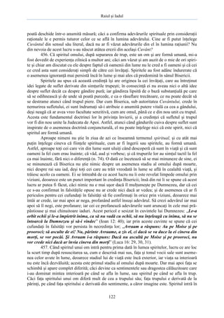 Raiul şi Iadul
122
poată deschide într-o anumită măsură; căci a confirma adevărurile spirituale prin consideraţii
raţionale le e permis tuturor celor ce se află în lumina adevărului. Cine ar fi putut înţelege
Cuvântul din sensul său literal, dacă nu ar fi văzut adevărurile din el în lumina raţiunii? Nu
din nevoia de acest lucru s-au născut atâtea erezii din acelaşi Cuvânt?
456. Că spiritul omului, după separarea de trup, este un om şi are formă umană, mi-a
fost dovedit de experienţa zilnică a multor ani; căci am văzut şi am auzit de o mie de ori spiri-
te şi chiar am discutat cu ele despre faptul că oamenii din lume nu le cred a fi oameni şi că cei
ce cred asta sunt consideraţi simpli de către cei învăţaţi. Spiritele au fost adânc îndurerate că
o asemenea ignoranţă mai persistă încă în lume şi mai ales că predomină în sânul Bisericii.
Spiritele au spus că această credinţă îşi are originea la cei învăţaţi, care au întreţinut
idei legate de suflet derivate din simţurile trupeşti; în consecinţă ei nu aveau nici o altă idee
despre suflet decât ca despre gândire pură; iar gândirea lipsită de o bază substanţială pe care
să se odihnească şi de unde să poată purcede, e ca o răsuflare trecătoare, ce nu poate decât să
se destrame atunci când trupul piere. Dar cum Biserica, sub autoritatea Cuvântului, crede în
nemurirea sufletului, ei sunt îndrumaţi să-i atribuie o anumită putere vitală ca cea a gândului,
deşi neagă că ar avea vreo facultate senzitivă, cum are omul, până ce e din nou unit cu trupul.
Acesta este fundamentul doctrinei lor în privinţa învierii, şi a credinţei că sufletul şi trupul
vor fi din nou unite la Judecata de Apoi. Astfel, atunci când gândurile cuiva despre suflet sunt
inspirate de o asemenea doctrină conjuncturală, el nu poate înţelege nici că este spirit, nici că
spiritul are formă umană.
Aproape nimeni nu ştie în ziua de azi ce înseamnă termenul spiritual, şi cu atât mai
puţin înţelege cineva că fiinţele spirituale, cum ar fi îngerii sau spiritele, au formă umană.
Astfel, aproape toţi cei care vin din lume sunt uluiţi când descoperă că sunt în viaţă şi că sunt
oameni la fel cum erau înainte; că văd, aud şi vorbesc; şi că trupurile lor au simţul tactil la fel
ca mai înainte, fără nici o diferenţă (n. 74). O dată ce încetează să se mai minuneze de sine, ei
se minunează că Biserica nu ştie nimic despre un asemenea stadiu al omului după moarte,
nici despre rai sau iad, deşi toţi cei care au trăit vreodată în lume se află în cealaltă viaţă, şi
trăiesc acolo ca oameni. Ei se întreabă de ce acest lucru nu îi este revelat limpede omului prin
viziuni, deoarece este un punct important în credinţa Bisericii; însă din rai li se spune că acest
lucru ar putea fi făcut, căci nimic nu e mai uşor dacă îl mulţumeşte pe Dumnezeu, dar că cei
ce s-au confirmat în falsităţile opuse nu ar crede nici dacă ar vedea; şi de asemenea că ar fi
periculos pentru cei cufundaţi în falsităţi să fie confirmaţi în orice prin viziuni, deoarece mai
întâi ar crede, iar mai apoi ar nega, profanând astfel însuşi adevărul. Să crezi adevărul iar mai
apoi să îl negi, este profanare; iar cei ce profanează adevărurile sunt aruncaţi în cele mai pră-
păstioase şi mai chinuitoare iaduri. Acest pericol e sesizat în cuvintele lui Dumnezeu: „Le-a
orbit ochii şi le-a împietrit inima, ca să nu vadă cu ochii, să nu înţeleagă cu inima, să nu se
întoarcă la Dumnezeu şi să-i vindec” (Ioan 12: 40); iar prin aceste cuvinte se spune că cei
cufundaţi în falsităţi vor persista în necredinţa lor; „Avraam a răspuns: Au pe Moise şi pe
prooroci; să asculte de ei! Nu, părinte Avraame, a zis el, ci dacă se va duce la ei cineva din
morţi, se vor pocăi. Şi Avraam i-a răspuns: Dacă nu ascultă pe Moise şi pe prooroci, nu
vor crede nici dacă ar învia cineva din morţi” (Luca 16: 29, 30, 31).
457. Când spiritul unui om intră pentru prima dată în lumea spiritelor, lucru ce are loc
la scurt timp după resuscitarea sa, cum e descrisă mai sus, faţa şi tonul vocii sale sunt aseme-
nea celor avute în lume, deoarece stadiul lui de viaţă este încă exterior, iar viaţa sa interioară
nu este încă dezvăluită; acesta este primul stadiu al omului după moarte. Dar mai apoi faţa se
schimbă şi apare complet diferită; căci devine ca sentimentele sau dragostea călăuzitoare care
i-au dominat mintea interioară pe când se afla în lume, sau spiritul pe când se afla în trup.
Căci faţa spiritului unui om diferă mult de cea a trupului său; faţa trupului e derivată de la
părinţi, pe când faţa spiritului e derivată din sentimente, a căror imagine este. Spiritul intră în
 