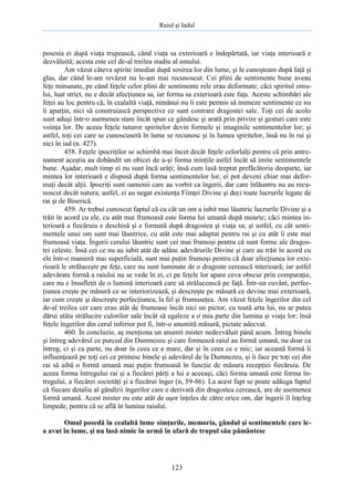 Raiul şi Iadul
123
posesia ei după viaţa trupească, când viaţa sa exterioară e îndepărtată, iar viaţa interioară e
dezvăluită; acesta este cel de-al treilea stadiu al omului.
Am văzut câteva spirite imediat după sosirea lor din lume, şi le cunoşteam după faţă şi
glas, dar când le-am revăzut nu le-am mai recunoscut. Cei plini de sentimente bune aveau
feţe minunate, pe când feţele celor plini de sentimente rele erau deformate; căci spiritul omu-
lui, luat strict, nu e decât afecţiunea sa, iar forma sa exterioară este faţa. Aceste schimbări ale
feţei au loc pentru că, în cealaltă viaţă, nimănui nu îi este permis să mimeze sentimente ce nu
îi aparţin, nici să construiască perspective ce sunt contrare dragostei sale. Toţi cei de acolo
sunt aduşi într-o asemenea stare încât spun ce gândesc şi arată prin privire şi gesturi care este
voinţa lor. De aceea feţele tuturor spiritelor devin formele şi imaginile sentimentelor lor; şi
astfel, toţi cei care se cunoscuseră în lume se recunosc şi în lumea spiritelor, însă nu în rai şi
nici în iad (n. 427).
458. Feţele ipocriţilor se schimbă mai încet decât feţele celorlalţi pentru că prin antre-
nament aceştia au dobândit un obicei de a-şi forma minţile astfel încât să imite sentimentele
bune. Aşadar, mult timp ei nu sunt încă urâţi; însă cum lasă treptat prefăcătoria deoparte, iar
mintea lor interioară e dispusă după forma sentimentelor lor, ei pot deveni chiar mai defor-
maţi decât alţii. Ipocriţi sunt oamenii care au vorbit ca îngerii, dar care înlăuntru nu au recu-
noscut decât natura; astfel, ei au negat existenţa Fiinţei Divine şi deci toate lucrurile legate de
rai şi de Biserică.
459. Ar trebui cunoscut faptul că cu cât un om a iubit mai lăuntric lucrurile Divine şi a
trăit în acord cu ele, cu atât mai frumoasă este forma lui umană după moarte; căci mintea in-
terioară a fiecăruia e deschisă şi e formată după dragostea şi viaţa sa; şi astfel, cu cât senti-
mentele unui om sunt mai lăuntrice, cu atât este mai adaptat pentru rai şi cu atât îi este mai
frumoasă viaţa. Îngerii cerului lăuntric sunt cei mai frumoşi pentru că sunt forme ale dragos-
tei celeste. Însă cei ce nu au iubit atât de adânc adevărurile Divine şi care au trăit în acord cu
ele într-o manieră mai superficială, sunt mai puţin frumoşi pentru că doar afecţiunea lor exte-
rioară le străluceşte pe feţe, care nu sunt luminate de o dragoste cerească interioară; iar astfel
adevărata formă a raiului nu se vede în ei, ci pe feţele lor apare ceva obscur prin comparaţie,
care nu e însufleţit de o lumină interioară care să strălucească pe faţă. Într-un cuvânt, perfec-
ţiunea creşte pe măsură ce se interiorizează, şi descreşte pe măsură ce devine mai exterioară,
iar cum creşte şi descreşte perfecţiunea, la fel şi frumuseţea. Am văzut feţele îngerilor din cel
de-al treilea cer care erau atât de frumoase încât nici un pictor, cu toată arta lui, nu ar putea
dărui atâta strălucire culorilor sale încât să egaleze a o mia parte din lumina şi viaţa lor; însă
feţele îngerilor din cerul inferior pot fi, într-o anumită măsură, pictate adecvat.
460. În concluzie, aş menţiona un anumit mister nedezvăluit până acum. Întreg binele
şi întreg adevărul ce purced din Dumnezeu şi care formează raiul au formă umană, nu doar ca
întreg, ci şi ca parte, nu doar în ceea ce e mare, dar şi în ceea ce e mic; iar această formă îi
influenţează pe toţi cei ce primesc binele şi adevărul de la Dumnezeu, şi îi face pe toţi cei din
rai să aibă o formă umană mai puţin frumoasă în funcţie de măsura recepţiei fiecăruia. De
aceea forma întregului rai şi a fiecărei părţi a lui e aceeaşi, căci forma umană este forma în-
tregului, a fiecărei societăţi şi a fiecărui înger (n, 59-86). La acest fapt se poate adăuga faptul
că fiecare detaliu al gândirii îngerilor care e derivată din dragostea cerească, are de asemenea
formă umană. Acest mister nu este atât de uşor înţeles de către orice om, dar îngerii îl înţeleg
limpede, pentru că se află în lumina raiului.
Omul posedă în cealaltă lume simţurile, memoria, gândul şi sentimentele care le-
a avut în lume, şi nu lasă nimic în urmă în afară de trupul său pământesc
 