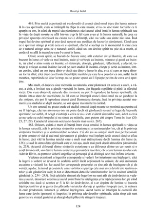 Raiul şi Iadul
124
461. Prin multă experienţă mi s-a dovedit că atunci când omul trece din lumea natura-
lă în cea spirituală, cum se întâmplă în clipa în care moare, el ia cu sine toate lucrurile ce îi
aparţin ca om, în afară de trupul său pământesc; căci atunci când intră în lumea spirituală sau
în viaţa de după moarte se află într-un trup la fel cum avea şi în lumea naturală; în ceea ce
priveşte aparenţa exterioară nu există nici o diferenţă, căci nu vede sau simte nici una. Însă
trupul lui devine spiritual şi este deci separat sau purificat de lucrurile pământeşti. Când ceea
ce e spiritual atinge şi vede ceea ce e spiritual, efectul e acelaşi ca în momentul în care ceea
ce e natural atinge ceea ce e natural; astfel, când un om devine spirit nu ştie că a murit, ci
crede că se află în trupul pe care l-a avut în lume.
Omul, acum spirit, se bucură de fiecare simţ, atât exterior cât şi lăuntric, de care s-a
bucurat în lume; el vede ca mai înainte, aude şi vorbeşte ca înainte, miroase şi gustă ca înain-
te, iar când e atins simte ca înainte; el năzuieşte, doreşte, gândeşte, reflectează, e afectat, iu-
beşte şi voieşte ca mai înainte; iar cel pe care studiul îl încântă, citeşte şi scrie ca înainte, într-
un cuvânt, când un om trece dintr-o viaţă sau dintr-o lume în alta, e ca şi cum ar trece dintr-
un loc în altul; căci duce cu el toate facultăţile mentale pe care le-a posedat ca om, astfel încât
moartea, raportându-se doar la trup, nu se poate spune că îl lipseşte pe om de ceva ce-i apar-
ţine.
Mai mult, el duce cu sine memoria sa naturală, care păstrează tot ceea ce a auzit, a vă-
zut, a citit, a învăţat sau a gândit vreodată în lume, din frageda copilărie şi până la sfârşitul
vieţii. Dar cum obiectele naturale din memorie nu pot fi reproduse în lumea spirituală, ele
rămân într-o stare de inactivitate, la fel cum se întâmplă atunci când omul nu se gândeşte la
ele: oricum, ele pot fi reproduse atunci când Dumnezeu doreşte, însă în privinţa acestei me-
morii şi a stadiului ei după moarte, se vor spune mai multe în curând.
Un om senzual nu poate crede că stadiul omului după moarte se prezintă aşa pentru că
nu îl înţelege, căci un asemenea om nu poate decât să gândească natural şi legat de lucrurile
spirituale; iar astfel, el neagă existenţa a ceva ce nu-i este evident simţurilor sale, adică a ceva
ce nu vede cu ochii trupului şi nu simte cu mâinile, cum putem citi despre Toma în Ioan (20:
25, 27, 29). Caracterul unui om senzual e descris mai sus (n. 267).
462. Oricum, există o mare diferenţă între viaţa omului în lumea spirituală şi viaţa sa
în lumea naturală, atât în privinţa simţurilor exterioare şi a sentimentelor lor, cât şi în privinţa
simţurilor lăuntrice şi a sentimentelor acestora. Cei din rai au simţuri mult mai perfecţionate
şi prin urmare ei văd şi aud mai pătrunzător şi gândesc mai înţelept decât atunci când se aflau
în lume; căci văd în lumina raiului care e mult mai strălucitoare decât lumina din lume (n.
126); şi aud în atmosfera spirituală care e, tot aşa, mult mai pură decât atmosfera pământului
(n. 235). Această diferenţă dintre simţurile exterioare e ca diferenţa dintre un cer senin şi o
ceaţă întunecată, sau dintre lumina amiezii şi penumbra înserării; căci cum lumina raiului este
Adevăr Divin, ea permite vederii angelice să perceapă şi să distingă cele mai infime obiecte.
Vederea exterioară a îngerilor corespunde şi vederii lor interioare sau înţelegerii, căci
la îngeri o vedere se revarsă în cealaltă astfel încât acţionează la unison; de aici minunata
ascuţime a viziunii lor. Iar auzul lor corespunde percepţiei ce ţine atât de înţelegere cât şi de
voinţă; aşadar, în tonul şi cuvintele unui vorbitor ei percep cele mai mici detalii ale sentimen-
telor şi ale gândurilor sale; în ton ei detectează detaliile sentimentelor, iar în cuvinte detaliile
gândului (n. 234 - 245). Însă celelalte simţuri ale îngerilor nu sunt atât de desăvârşite ca vede-
rea şi auzul, deoarece vederea şi auzul contribuie la inteligenţa şi la înţelepciunea lor, pe când
celelalte nu; dacă şi acestea ar fi la fel de desăvârşite, ei s-ar depărta de lumina şi bucuria
înţelepciunii lor şi ar gusta din plăcerile variatelor dorinţe şi apetituri trupeşti care, în măsura
în care predomină, întunecă şi slăbesc înţelegerea. Acest lucru se întâmplă la oamenii din
lume care devin ignoranţi şi înapoiaţi în privinţa adevărurilor spirituale, atâta timp cât sunt
generoşi cu simţul gustului şi aleargă după plăcerile atingerii trupeşti.
 