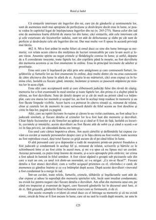 Raiul şi Iadul
125
Că simţurile interioare ale îngerilor din rai, care ţin de gândurile şi sentimentele lor,
sunt de asemenea mult mai apropiate de perfecţiune şi desăvârşire decât erau în lume, se poa-
te vedea în capitolul legat de înţelepciunea îngerilor din rai (n. 265-275). Starea celor din iad
este de asemenea foarte diferită de starea lor din lume; căci simţurile, atât cele interioare cât
şi cele exterioare ale locuitorilor iadului, sunt tot atât de defectuoase şi slabe pe cât sunt de
perfecte şi desăvârşite cele ale îngerilor din rai. Dar mai multe vor fi spuse în această privinţă
mai târziu.
462 A. Mi-a fost arătat în multe feluri că omul duce cu sine din lume întreaga sa me-
morie; voi relata acum câteva din mulţimea de lucruri remarcabile pe care le-am auzit şi le-
am văzut. Anumite spirite au negat crimele şi fărădelegile comise în lume; şi astfel, departe
de a fi considerate inocente, toate faptele lor, din copilărie până la moarte, au fost dezvăluite
din memoria acestora şi au fost enumerate în ordine. Erau în principal învinuite de adulter şi
prostituţie.
Erau unii care îi înşelaseră pe alţii prin arte amăgitoare şi care comiseseră furturi; în-
şelătoriile şi furturile lor au fost enumerate în ordine, deşi multe dintre ele nu erau cunoscute
de către altcineva din lume în afară de ei. Aceştia le-au mărturisit, căci erau expuşi ca în lu-
mina zilei, laolaltă cu fiecare gând, intenţie, încântare şi temere ce puseseră stăpânire pe min-
tea lor în acea clipă.
Erau alţii care acceptaseră mită şi care eliberaseră judecăţi false din râvnă de câştig;
memoria lor a fost examinată în mod similar şi toate faptele lor, din prima zi a slujbei până la
ultima, au fost dezvăluite. Sute de detalii despre ce şi cât de mult au primit când s-a întâm-
plat, care era starea lor mentală şi scopul lor, au fost în acelaşi timp readuse în memorie şi au
fost făcute limpede vizibile. Acest lucru s-a petrecut în câteva situaţii şi, minunat de relatat,
chiar şi caietele lor de memorii în care scriseseră detalii de felul acesta au fost deschise şi
citite în faţa lor, pagină cu pagină.
Alţii, care au ispitit fecioare în ruşine şi cărora le-au violat castitatea, au fost aduşi la o
judecată similară, şi fiecare detaliu al crimelor lor le-a fost luat din memorie şi dezvăluit.
Chiar feţele fecioarelor şi ale femeilor au apărut ca şi când ar fi fost de faţă, laolaltă cu locuri-
le, cuvintele şi intenţiile; aceste dezvăluiri au fost făcute atât de subit ca şi când o scenă s-ar
ivi în faţa privirii, iar câteodată durau ore întregi.
Era unul care cârtea împotriva altora. Am auzit cârtelile şi defăimările lui expuse cu-
vânt cu cuvânt şi numele persoanelor despre care şi în faţa cărora au fost rostite; toate acestea
au fost reproduse exact, deşi totul fusese cu grijă ascuns de el pe când trăise în lume.
O altă persoană care şi-a deposedat o rudă de moştenire printr-un pretext fraudulos a
fost judecată şi condamnată în acelaşi fel şi, minunat de relatat, scrisorile şi hârtiile ce le
schimbaseră între ei au fost citite în auzul meu, şi mi s-a spus că nu lipsea nici un cuvânt.
Aceeaşi persoană, cu puţin timp înainte de moarte, şi-a ucis aproapele prin otrăvire; iar crima
a fost adusă în lumină în felul următor. A fost văzut săpând o groapă sub picioarele sale din
care a ieşit un om, ca unul ivit dintr-un mormânt, ce i-a strigat: „Ce mi-ai făcut?”. Fiecare
detaliu a fost atunci dezvăluit; cum a vorbit ucigaşul prietenos cu el, oferindu-i o cană; de
asemenea ce gândise înainte şi ce s-a întâmplat după aceea. După aceste dezvăluiri vinovatul
a fost condamnat la a merge în iad.
Într-un cuvânt, toate relele, furturile, crimele, tâlhăriile şi înşelăciunile sunt atât de
clar expuse şi aduse la suprafaţă din memoria spiritelor rele, încât sunt imediat condamnate;
nu există loc pentru negare căci fiecare detaliu e dezvăluit. Am aflat din memoria unui om, pe
când era inspectat şi examinat de îngeri, care fuseseră gândurile lui în decursul unei luni, zi
de zi, fără greşeală, gândurile fiind rechemate exact cum se formaseră, zi de zi.
Din aceste exemple e evident că omul duce cu el întreaga sa memorie şi că nu există
nimic, oricât de bine ar fi fost ascuns în lume, care să nu iasă la iveală după moarte, iar asta în
 