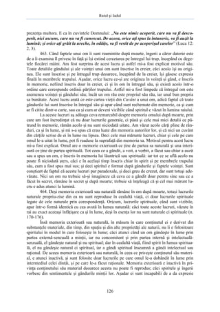 Raiul şi Iadul
126
prezenţa multora. E ca în cuvintele Domnului: „Nu este nimic acoperit, care nu va fi desco-
perit, nici ascuns, care nu va fi cunoscut. De aceea, orice aţi spus la întuneric, va fi auzit la
lumină; şi orice aţi grăit la ureche, în odăiţe, va fi vestit de pe acoperişul caselor” (Luca 12:
2, 3).
463. Când faptele unui om îi sunt reamintite după moarte, îngerii a căror datorie este
de a îi examina îl privesc în faţă şi îşi extind cercetarea pe întregul lui trup, începând cu dege-
tele fiecărei mâini. Am fost surprins de acest lucru şi astfel mi-a fost explicat motivul său.
Toate detaliile gândului şi ale voinţei unui om sunt înscrise în creier, căci acolo îşi au origi-
nea. Ele sunt înscrise şi pe întregul trup deoarece, începând de la creier, îşi găsesc expresia
finală în membrele trupului. Aşadar, orice lucru ce-şi are originea în voinţă şi gând, e înscris
în memorie, nefiind înscris doar în creier, ci şi în om în întregul său, şi există acolo într-o
ordine care corespunde ordinii părţilor trupului. Astfel mi-a fost limpede că întregul om este
asemenea voinţei şi gândului său; încât un om rău este propriul său rău, iar unul bun propria
sa bunătate. Acest lucru arată ce este cartea vieţii din Cuvânt a unui om, adică faptul că toate
gândurile lui sunt înscrise în întregul său şi apar când sunt rechemate din memorie, ca şi cum
ar fi citite dintr-o carte, sau ca şi cum ar deveni vizibile când spiritul e văzut în lumina raiului.
La aceste lucruri aş adăuga ceva remarcabil despre memoria omului după moarte, prin
care am fost încredinţat că nu doar lucrurile generale, ci până şi cele mai mici detalii ce pă-
trund în memorie, rămân acolo şi nu sunt niciodată uitate. Am văzut acolo cărţi pline de rân-
duri, ca şi în lume, şi mi s-a spus că erau luate din memoria autorilor lor, şi că nici un cuvânt
din cărţile scrise de ei în lume nu lipsea. Deci cele mai mărunte lucruri, chiar şi cele pe care
omul le-a uitat în lume, pot fi readuse la suprafaţă din memoria sa. Motivul pentru acest lucru
mi-a fost explicat. Omul are o memorie exterioară ce ţine de partea sa naturală şi una interi-
oară ce ţine de partea spirituală. Tot ceea ce a gândit, a voit, a vorbit, a făcut sau chiar a auzit
sau a spus un om, e înscris în memoria lui lăuntrică sau spirituală: iar tot ce se află acolo nu
poate fi niciodată şters, căci e în acelaşi timp înscris chiar în spirit şi pe membrele trupului
său, cum a fost spus mai sus; şi deci spiritul e format după gândurile şi faptele voinţei. Sunt
conştient de faptul că aceste lucruri par paradoxale, şi deci greu de crezut, dar sunt totuşi ade-
vărate. Nici un om nu trebuie să-şi imagineze că ceva ce a gândit doar pentru sine sau ce a
făcut în secret, rămâne în secret şi după moarte; trebuie să înţeleagă că şi cel mai mărunt lu-
cru e adus atunci la lumină.
464. Deşi memoria exterioară sau naturală rămâne în om după moarte, totuşi lucrurile
naturale propriu-zise din ea nu sunt reproduse în cealaltă viaţă, ci doar lucrurile spirituale
legate de cele naturale prin corespondenţă. Oricum, lucrurile spirituale, când sunt vizibile,
apar într-o formă identică cu cea avută în lumea naturală: căci toate aceste lucruri, văzute în
rai au exact aceeaşi înfăţişare ca şi în lume, deşi în esenţa lor nu sunt naturale ci spirituale (n.
170-176).
Însă memoria exterioară sau naturală, în măsura în care conţinutul ei e derivat din
substanţele materiale, din timp, din spaţiu şi din alte proprietăţi ale naturii, nu îi e folositoare
spiritului în modul în care foloseşte în lume; căci atunci când un om gândeşte în lume prin
partea externă-senzuală a minţii, iar nu concomitent şi prin partea internă şi intelectuală-
senzuală, el gândeşte natural şi nu spiritual; dar în cealaltă viaţă, fiind spirit în lumea spiritua-
lă, el nu gândeşte natural ci spiritual, iar a gândi spiritual înseamnă a gândi intelectual sau
raţional. De aceea memoria exterioară sau naturală, în ceea ce priveşte conţinutul său materi-
al, e atunci inactivă, şi sunt folosite doar lucrurile pe care omul le-a dobândit în lume prin
intermediul celei dintâi, şi pe care le-a făcut raţionale. Memoria exterioară e inactivă în pri-
vinţa conţinutului său material deoarece acesta nu poate fi reprodus; căci spiritele şi îngerii
vorbesc din sentimentele şi gândurile minţii lor. Aşadar ei sunt incapabili de a da expresie
 