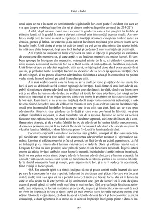 Raiul şi Iadul
127
unui lucru ce nu e în acord cu sentimentele şi gândurile lor, cum poate fi evident din ceea ce
s-a spus despre vorbirea îngerilor din rai şi despre vorbirea îngerilor cu omul (n. 234-257).
Astfel, după moarte, omul nu e raţional în gradul în care a fost pregătit în limbile şi
ştiinţele lumii, ci în gradul în care a devenit raţional prin intermediul acestor studii. Am vor-
bit cu mulţi care în lume au avut o reputaţie de învăţaţi deoarece cunoşteau limbile antice ca
ebraica, greaca şi latina, dar care nu şi-au cultivat facultatea raţională prin ceea ce stătea scris
în acele limbi. Unii dintre ei erau tot atât de simpli ca cei ce nu ştiau nimic din aceste limbi;
iar alţii erau chiar înapoiaţi, deşi erau încă trufaşi şi credeau că sunt mai înţelepţi decât alţii.
Am vorbit cu unii care în lume crezuseră că omul e înţelept în proporţie cu cantitatea
de cunoaştere din memoria sa, şi care astfel şi-au încărcat memoria cu multe lucruri. Ei vor-
beau aproape în întregime din memorie, neaducând nimic de la ei, ci citându-i constant pe
alţii; aşadar, conţinutul memoriei lor nu a făcut nimic să îmbogăţească facultatea raţională.
Unii dintre ei erau cu adevărat neghiobi; alţii naivi, neînţelegând deloc dacă ceva era adevărat
sau nu, şi preluând toate falsităţile trecute ca adevăruri de la cei ce îşi spuneau învăţaţi; căci
de unii singuri, ei nu puteau discerne adevărul sau falsitatea a ceva, şi în consecinţă nu puteau
vedea nimic în mod raţional pe când îi ascultau pe alţii.
Am mai vorbit cu unii care în lume au scris mult pe teme ştiinţifice de mai multe fe-
luri, şi care au dobândit astfel o mare reputaţie de învăţaţi. Unii dintre ei erau într-adevăr ca-
pabili să raţioneze despre adevărul sau falsitatea unei declaraţii; iar alţii, când s-au întors spre
cei ce se aflau în lumina adevărului, au realizat că ideile lor erau adevărate; dar totuşi nu do-
reau să le înţeleagă şi le-au negat din nou când s-au întors la propriile lor falsităţi şi la proprii-
le lor vieţi. Unii dintre ei nu erau mai înţelepţi decât majoritatea oamenilor neînvăţaţi; şi ast-
fel erau foarte deosebiţi unul de celălalt în măsura în care şi-au cultivat sau nu facultatea raţi-
onală prin intermediul lucrărilor învăţate pe care le-au citit sau citat. Însă cei ce s-au opus
adevărurilor Bisericii, care gândeau ca învăţaţii şi care s-au confirmat în falsităţi, nu şi-au
cultivat facultatea raţională, ci doar facultatea lor de a raţiona. În lume se crede că această
facultate este raţionalitatea, pe când ea este o facultate separată, căci este abilitatea de a con-
firma orice doreşte, şi de a vedea falsităţi în loc de adevăruri în lumina ideilor preconcepute.
Asemenea persoane nu pot fi niciodată făcute să recunoască adevărul, căci acesta nu poate fi
văzut în lumina falsităţii, ci doar falsitatea poate fi văzută în lumina adevărului.
Facultatea raţională a omului e asemenea unei grădini, unui pat de flori sau unei câm-
pii necultivate: memoria este solul; iar cunoaşterea adevărurilor naturale şi spirituale e să-
mânţa. Lumina şi căldura soarelui o fac să crească, iar fără de ele nu există germinaţie. La fel
se întâmplă şi cu mintea dacă lumina raiului care e Adevăr Divin şi căldura raiului care e
Dragoste Divină nu sunt primite; doar prin ele poate exista facultatea raţională. Îngerii suferă
enorm că atâţia învăţaţi atribuie toate lucrurile naturii, închizându-şi astfel mintea interioară,
încât nu vor putea vedea nimic despre adevăr în lumina adevărului, care e lumina cerească. În
cealaltă viaţă aceşti oameni sunt lipsiţi de facultatea de a raţiona, pentru a nu semăna falsităţi-
le în rândul oamenilor buni şi simpli, prin argumentele lor, şi a nu îi seduce în acest mod,
fiind trimişi în locuri pustii.
465. Un anumit spirit s-a simţit indignat că nu-şi poate aminti multe lucruri din cele
pe care le cunoscuse în viaţa trupului, îndurerat de pierderea unei plăceri de care s-a bucurat
atât de mult; însă i s-a spus că nu a pierdut nimic; că încă ştie fiecare lucru, dar că în lumea în
care se află acum nu îi este permis să îşi amintească acel gen de lucruri; că îi este de ajuns
acum să poată gândi şi vorbi mult mai bine şi mai perfect, fără a-şi cufunda facultatea raţio-
nală, cum obişnuia, în lucruri materiale şi corporale, impure şi întunecate, care nu sunt de nici
un folos în împărăţia în care a ajuns; apoi că încă posedă toate lucrurile necesare pentru a-şi
obţine foloasele vieţii eterne, că doar în acest fel poate deveni fericit şi binecuvântat; şi că, în
consecinţă, e doar ignoranţă în a crede că în această împărăţie inteligenţa piere o dată cu în-
 