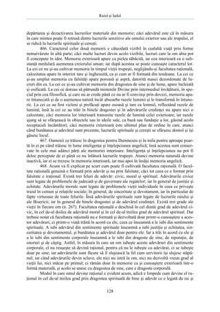Raiul şi Iadul
128
depărtarea şi dezactivarea lucrurilor materiale din memorie; căci adevărul este că în măsura
în care mintea poate fi retrasă dintre lucrurile senzitive ale omului exterior sau ale trupului, el
se ridică la lucrurile spirituale şi cereşti.
466. Caracterul celor două memorii e câteodată vizibil în cealaltă viaţă prin forme
nemaivăzute în altă parte; căci multe lucruri devin acolo vizibile, lucruri care la om abia pot
fi concepute în idee. Memoria exterioară apare ca pielea tăbăcită, iar cea interioară ca o sub-
stanţă medulară asemenea creierului uman; iar după acestea se poate cunoaşte caracterul lor.
La cei ce nu şi-au cultivat memoria în timpul vieţii trupeşti, neglijându-şi facultatea raţională,
calozitatea apare în interior tare şi înghesuită, ca şi cum ar fi formată din tendoane. La cei ce
şi-au umplut memoria cu falsităţi apare poroasă şi aspră, datorită masei dezordonate de lu-
cruri din ea. La cei ce şi-au cultivat memoria din dragostea de sine şi de lume, apare încleiată
şi osificată. La cei ce doreau să pătrundă misterele Divine prin intermediul învăţăturii, în spe-
cial prin cea filosofică, şi care nu ar crede până ce nu ar fi convinşi prin dovezi, memoria apa-
re întunecată şi de o asemenea natură încât absoarbe razele luminii şi le transformă în întune-
ric. La cei ce au fost vicleni şi prefăcuţi apare osoasă şi tare ca lemnul, reflectând razele de
lumină; însă la cei ce au trăit în binele dragostei şi în adevărurile credinţei nu apare nici o
calozitate, căci memoria lor interioară transmite razele de lumină celei exterioare; iar razele
ajung să se sfârşească în obiectele sau în ideile sale, ca bază sau fundaţie a lor, găsind acolo
receptaculi încântători; căci memoria exterioară este ultimul plan de ordine în care, atunci
când bunătatea şi adevărul sunt prezente, lucrurile spirituale şi cereşti se sfârşesc domol şi îşi
găsesc locul.
467. Oamenii ce trăiesc în dragostea pentru Dumnezeu şi în mila pentru aproape poar-
tă în ei pe când trăiesc în lume inteligenţa şi înţelepciunea angelică; însă acestea sunt conser-
vate în cele mai adânci părţi ale memoriei interioare. Inteligenţa şi înţelepciunea nu pot fi
deloc percepute de ei până ce nu înlătură lucrurile trupeşti. Atunci memoria naturală devine
inactivă, iar ei se trezesc în memoria interioară, iar mai apoi în însăşi memoria angelică.
468. Acum va fi explicat pe scurt cum poate fi cultivată facultatea raţională. O facul-
tate raţională genuină e formată prin adevăr şi nu prin falsitate; căci tot ceea ce e format prin
falsitate e iraţional. Există trei feluri de adevăr: civic, moral şi spiritual. Adevărurile civice
sunt legate de problemele de judecată şi de guvernare ale regatelor; iar în general de justiţie şi
echitate. Adevărurile morale sunt legate de problemele vieţii individuale în ceea ce priveşte
traiul în comun şi relaţiile sociale; în general, de sinceritate şi devotament, iar în particular de
fapte virtuoase de toate felurile. Însă adevărurile spirituale sunt legate de lucrurile raiului şi
ale Bisericii; iar în general de binele dragostei şi de adevărul credinţei. Există trei grade ale
vieţii în fiecare om (n. 267). Facultatea raţională e deschisă în cel dintâi grad de adevărul ci-
vic, în cel de-al doilea de adevărul moral şi în cel de-al treilea grad de adevărul spiritual. Dar
trebuie notat că facultatea raţională nu e formată şi dezvoltată doar printr-o cunoaştere a aces-
tor adevăruri, ci printr-o viaţă trăită în acord cu ele, ceea ce înseamnă a le iubi din sentimente
spirituale. A iubi adevărul din sentimente spirituale înseamnă a iubi justiţia şi echitatea, sin-
ceritatea şi devotamentul, şi bunătatea şi adevărul doar pentru ele. Iar a trăi în acord cu ele şi
a le iubi din sentimente corporale înseamnă a le iubi din dragoste de sine, de reputaţie, de
onoruri şi de câştig. Astfel, în măsura în care un om iubeşte aceste adevăruri din sentimente
corporale, el nu reuşeşte să devină raţional, pentru că nu le iubeşte cu adevărat, ci se iubeşte
doar pe sine; iar adevărurile sunt făcute să îl slujească la fel cum servitorii îşi slujesc stăpâ-
nul; iar când adevărurile devin sclave, ele nici nu intră în om, nici nu dezvoltă vreun grad al
vieţii lui, nici măcar pe primul; ci rămân doar în memorie ca şi cunoaştere exterioară într-o
formă materială, şi acolo se unesc cu dragostea de sine, care e dragoste corporală.
Modul în care omul devine raţional e evident acum, adică e limpede cum devine el ra-
ţional în cel de-al treilea grad prin dragostea spirituală de bine şi adevăr ce e legată de rai şi
 