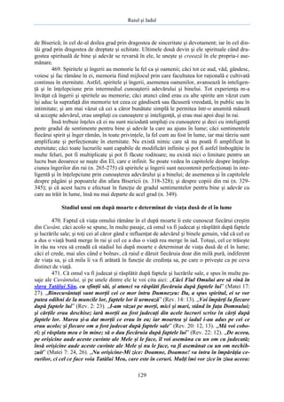 Raiul şi Iadul
129
de Biserică; în cel de-al doilea grad prin dragostea de sinceritate şi devotament; iar în cel din-
tâi grad prin dragostea de dreptate şi echitate. Ultimele două devin şi ele spirituale când dra-
gostea spirituală de bine şi adevăr se revarsă în ele, le uneşte şi creează în ele propria-i ase-
mănare.
469. Spiritele şi îngerii au memorie la fel ca şi oamenii; căci tot ce aud, văd, gândesc,
voiesc şi fac rămâne în ei, memoria fiind mijlocul prin care facultatea lor raţională e cultivată
continuu în eternitate. Astfel, spiritele şi îngerii, asemenea oamenilor, avansează în inteligen-
ţă şi în înţelepciune prin intermediul cunoaşterii adevărului şi binelui. Tot experienţa m-a
învăţat că îngerii şi spiritele au memorie; căci atunci când erau cu alte spirite am văzut cum
îşi aduc la suprafaţă din memorie tot ceea ce gândiseră sau făcuseră vreodată, în public sau în
intimitate; şi am mai văzut că cei a căror bunătate simplă le permitea într-o anumită măsură
să accepte adevărul, erau umpluţi cu cunoaştere şi inteligenţă, şi erau mai apoi duşi în rai.
Însă trebuie înţeles că ei nu sunt niciodată umpluţi cu cunoaştere şi deci cu inteligenţă
peste gradul de sentimente pentru bine şi adevăr la care au ajuns în lume; căci sentimentele
fiecărui spirit şi înger rămân, în toate privinţele, la fel cum au fost în lume, iar mai târziu sunt
amplificate şi perfecţionate în eternitate. Nu există nimic care să nu poată fi amplificat în
eternitate; căci toate lucrurile sunt capabile de modificări infinite şi pot fi astfel îmbogăţite în
multe feluri, pot fi multiplicate şi pot fi făcute roditoare; nu există nici o limitare pentru un
lucru bun deoarece se naşte din El, care e infinit. Se poate vedea în capitolele despre înţelep-
ciunea îngerilor din rai (n. 265-275) că spiritele şi îngerii sunt necontenit perfecţionaţi în inte-
ligentă şi în înţelepciune prin cunoaşterea adevărului şi a binelui; de asemenea şi în capitolele
despre păgâni şi popoarele din afara Bisericii (n. 318-328); şi despre copiii din rai (n. 329-
345); şi că acest lucru e efectuat în funcţie de gradul sentimentelor pentru bine şi adevăr cu
care au trăit în lume, însă nu mai departe de acel grad (n. 349).
Stadiul unui om după moarte e determinat de viaţa dusă de el în lume
470. Faptul că viaţa omului rămâne în el după moarte îi este cunoscut fiecărui creştin
din Cuvânt, căci acolo se spune, în multe pasaje, că omul va fi judecat şi răsplătit după faptele
şi lucrările sale; şi toţi cei al căror gând e influenţat de adevărul şi binele genuin, văd că cel ce
a dus o viaţă bună merge în rai şi cel ce a dus o viaţă rea merge în iad. Totuşi, cel ce trăieşte
în rău nu vrea să creadă că stadiul lui după moarte e determinat de viaţa dusă de el în lume;
căci el crede, mai ales când e bolnav, că raiul e dăruit fiecăruia doar din milă pură, indiferent
de viaţa sa, şi că mila îi va fi arătată în funcţie de credinţa sa, pe care o priveşte ca pe ceva
distinct de viaţă.
471. Că omul va fi judecat şi răsplătit după faptele şi lucrările sale, e spus în multe pa-
saje ale Cuvântului, şi pe unele dintre ele le voi cita aici: „Căci Fiul Omului are să vină în
slava Tatălui Său, cu sfinţii săi, şi atunci va răsplăti fiecăruia după faptele lui” (Matei 17:
27). „Binecuvântaţi sunt morţii cei ce mor întru Dumnezeu: Da, a spus spiritul, ei se vor
putea odihni de la muncile lor, faptele lor îi urmează” (Rev. 14: 13). „Voi împărţi la fiecare
după faptele lui” (Rev. 2: 23). „I-am văzut pe morţi, mici şi mari, stând în faţa Domnului;
şi cărţile erau deschise; iară morţii au fost judecaţi din acele lucruri scrise în cărţi după
faptele lor. Marea şi-a dat morţii ce erau în ea; iar moartea şi iadul i-au adus pe cei ce
erau acolo; şi fiecare om a fost judecat după faptele sale” (Rev. 20: 12, 13). „Mă voi cobo-
rî; şi răsplata mea e în mine; să o dau fiecăruia după faptele lui” (Rev. 22: 12). „De aceea,
pe orişicine aude aceste cuvinte ale Mele şi le face, îl voi asemăna cu un om cu judecată;
însă orişicine aude aceste cuvinte ale Mele şi nu le face, va fi asemănat cu un om nechib-
zuit” (Matei 7: 24, 26). „Nu orişicine-Mi zice: Doamne, Doamne! va intra în împărăţia ce-
rurilor, ci cel ce face voia Tatălui Meu, care este în ceruri. Mulţi îmi vor zice în ziua aceea:
 