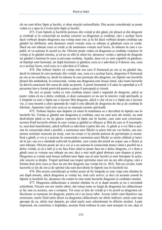 Raiul şi Iadul
131
ele nu sunt deloc fapte şi lucrări, ci doar mişcări neînsufleţite. Din aceste consideraţii se poate
vedea ce e spus în Cuvânt prin fapte şi lucrări.
473. Cum faptele şi lucrările pornesc din voinţă şi din gând, ele pleacă şi din dragoste
şi credinţă şi în consecinţă au acelaşi caracter ca dragostea şi credinţa; căci e acelaşi lucru
dacă vorbeşti despre dragostea sau voinţa unui om; şi la fel dacă vorbeşti despre credinţa sau
gândul lui deliberat; asta deoarece omul voieşte ceea ce iubeşte şi gândeşte ceea ce crede.
Dacă un om iubeşte ceea ce crede şi de asemenea voieşte acel lucru, în măsura în care e ca-
pabil, el va acţiona în acord cu ele. Oricine poate vedea că dragostea şi credinţa vieţuiesc în
voinţa şi în gândul omului, şi că nu se afla în afara lor, deoarece voinţa e aprinsă de dragoste
iar gândul e luminat în ceea ce priveşte credinţa. Aşadar, doar cei ce sunt capabili să gândeas-
că înţelept sunt luminaţi, iar după luminare ei gândesc ceea ce e adevărat şi îl doresc sau, ceea
ce e acelaşi lucru, cred ceea ce e adevărat şi îl iubesc.
474. Dar trebuie înţeles că voinţa este cea care îl formează pe om şi nu gândul său,
decât în măsura în care porneşte din voinţă; sau, ceea ce e acelaşi lucru, dragostea îl formează
pe om şi nu credinţa sa, decât în măsura în care porneşte din dragoste; iar faptele sau lucrările
pleacă din amândouă, în consecinţă, voinţa sau dragostea este însuşi omul, căci toate lucrurile
îşi derivă caracterul din sursa de unde au pornit. A porni înseamnă a fi adus la suprafaţă şi a fi
prezentat într-o formă potrivită pentru a putea fi percepută şi văzută.
De aici se poate vedea ce este credinţa atunci când e separată de dragoste, adică se
poate vedea că nu e deloc credinţă, ci doar cunoaştere ce nu are în interior viaţă spirituală; şi
e limpede ce este o faptă sau o lucrare fără dragoste, adică e clar că nu e o faptă sau o lucrare
vie, ci una moartă a cărei aparenţă de viaţă îi este dăruită de dragostea de rău şi de credinţa în
falsitate. Aparenta vieţii este ceea ce se numeşte moarte spirituală.
475. Trebuie înţeles mai departe că omul în totalitatea sa e dezvăluit în faptele sau în
lucrările lui. Voinţa şi gândul sau dragostea şi credinţa, care nu sunt acte ale minţii, nu sunt
desăvârşite până ce nu îşi găsesc expresia în fapte sau în lucrări, care sunt acte exterioare;
acestea fiind lucrurile ultime în care voinţa şi gândul se sfârşesc şi fără de care ar fi incomple-
te, neavând manifestare, adică nefiind cu adevărat o parte din om. A gândi şi a voi fără a acţi-
ona în consecinţă când e posibil, e asemenea unei flăcări ce piere într-un vas închis; sau ase-
menea seminţei aruncate pe nisip, care nu creşte ci îşi pierde puterea de germinaţie şi moare.
Însă a gândi, a voi şi a acţiona în consecinţă e asemenea unei flăcări ce emite căldură şi lumi-
nă în jur; sau ca o sămânţă cultivată în pământ, care creşte devenind un copac sau o floare şi
care trăieşte. Oricine poate şti că a voi şi a nu acţiona în consecinţă atunci când e posibil nu e
deloc voinţă; şi că a iubi şi a nu face bine când se poate face nu e deloc dragoste, ci e doar a
gândi ceea ce voieşte sau iubeşte un om; deci e mai mult gând abstract care dispare şi piere.
Dragostea şi voinţa sunt însuşi sufletul unei fapte sau al unei lucrări şi sunt întrupate în acţiu-
nile sincere şi drepte. Trupul spiritual sau trupul spiritului unui om nu are altă origine; căci e
format doar prin ceea ce face un om din dragoste sau voinţa lui (n. 463). Într-un cuvânt, toate
lucrurile ce ţin de om şi de spiritul său sunt dezvăluite în faptele sau în lucrările lui.
476. Din aceste consideraţii ar trebui acum să fie limpede ce este viaţa care rămâne în
om după moarte, adică dragostea şi voinţa lui, însă cele active; şi deci că aceasta constă în
faptele şi lucrările lui, deoarece ele conţin în sine toate lucrurile dragostei şi credinţei omului.
477. Dragostea călăuzitoare a omului rămâne în el şi după moarte şi nu e niciodată
schimbată. Fiecare om are multe iubiri, dar totuşi toate se leagă de dragostea lui călăuzitoare
şi fac una cu aceasta, sau o compun. Tot ceea ce ţine de voinţă şi e în acord cu dragostea că-
lăuzitoare se numeşte tot dragoste, pentru că e un lucru iubit. Aceste iubiri sunt lăuntrice sau
exterioare, unele fiind unite direct cu dragostea călăuzitoare iar altele indirect; unele sunt mai
aproape de ea, altele mai departe, pe când unele sunt subordonate în diferite moduri. Luate
împreună, ele constituie o împărăţie, aceasta fiind ordinea în care sunt aranjate în om, deşi el
 