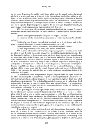 Raiul şi Iadul
132
nu ştie nimic despre asta. În cealaltă viaţă, îi este arătat ceva din această ordine, căci atunci
gândurile şi sentimentele sale se difuzează în jur după ordinea stabilită între diferitele sale
iubiri. Acestea se difuzează în societăţile angelice dacă dragostea sa călăuzitoare e formată
din iubiri cereşti; şi în societăţile infernale dacă e formată din iubiri infernale. Că toate gându-
rile şi sentimentele spiritelor şi ale îngerilor sunt difuzate în diferite societăţi se poate vedea
mai sus în capitolul despre înţelepciunea îngerilor din rai; şi în acela despre forma raiului, în
acord cu care există întreaga uniune şi comunitate a vieţii de acolo.
478. Ceea ce s-a spus e legat doar de gândul omului raţional, dar pentru a fi expus şi
din perspectiva percepţiei senzoriale voi menţiona câteva experienţe pentru ilustrare şi con-
firmare.
(i) Omul este după moarte propria-i dragoste sau propria-i credinţă.
(ii) Caracterul omului e în eternitate acelaşi ca cel al voinţei sau al dragostei sale călă-
uzitoare.
(iii) Omul a cărui dragoste este celestă şi spirituală merge în rai şi omul a cărui dra-
goste e corporală şi lumească iar nu cerească şi spirituală merge în iad.
(iv) Singura credinţă tolerată este credinţa derivată din dragostea cerească.
(v) Doar dragostea în act, adică însăşi viaţa omului, este tolerată.
479. (i) Omul este după moarte propria-i dragoste sau propria-i credinţă. Acest lucru
mi-a fost dovedit de multă experienţă. Întregul rai e împărţit în societăţi după diferenţele din-
tre dragostea lor de bine; şi fiecare spirit care e luat în rai şi care devine înger e adus în acea
societate unde predomină o dragoste ca a sa. Când ajunge acolo el se simte ca şi cum ar fi
acasă, în casa în care s-a născut; din acest sentiment, îngerul se împrieteneşte cu cei asemeni
lui. Când părăseşte acea societate şi merge în alta, el simte tot timpul un fel de rezistenţă şi o
dorinţă de a se întoarce la cei ce sunt ca el, şi deci la dragostea sa călăuzitoare. Toate legături-
le unuia cu celălalt sunt făcute în rai în acest mod, şi tot aşa în iad, unde legăturile se formea-
ză după iubirile ce sunt opuse iubirilor cereşti. Se poate vedea mai sus (n. 41-50 şi n. 200-
212), că raiul e compus din societăţi şi tot aşa şi iadul, şi că toate sunt distincte în funcţie de
diferenţele de dragoste.
Că, după moarte, omul este propria lui dragoste, se poate vedea din faptul că ceea ce
nu îl face una cu dragostea sa călăuzitoare e separat şi deci îndepărtat de el. Dacă este un spi-
rit bun, toate lucrurile discordante şi nepotrivite sunt separate şi îndepărtate de el, fiind astfel
adus în propria sa dragoste. Asta se întâmplă atunci când omul, ca spirit, e adus în cel de-al
treilea stadiu, despre care se va vorbi imediat. Când acest lucru e înfăptuit, el îşi întoarce con-
stant faţa spre propria-i dragoste, care se află întotdeauna înaintea ochilor săi, indiferent de
direcţia în care s-ar îndrepta (n. 123, 124).
Toate spiritele pot fi conduse după dorinţă, însă cu condiţia de a se menţine în dragos-
tea lor călăuzitoare; căci sunt incapabile de rezistenţă oricât de limpede ar vedea ce se întâm-
plă şi oricât de mult ar vrea să reziste. Încercarea pentru a se vedea dacă spiritele pot acţiona
într-o anumită măsură împotriva dragostei lor călăuzitoare a fost des făcută, însă au încercat
în van. Dragostea lor e ca un lanţ sau ca o frânghie legată în jurul lor cu ajutorul căreia pot fi
dirijate, dar din care nu se pot elibera. La fel se întâmplă şi cu oamenii din lume; căci propria
lor dragoste îi conduce, iar prin intermediul dragostei lor ei sunt conduşi de alţii; însă ea e
mult mai puternică atunci când devin spirite, pentru că nu li se permite să arate o altă dragoste
sau să imite ceva ce nu le aparţine.
Toate relaţiile din cealaltă viaţă dovedesc că spiritul omului este dragostea lui călăuzi-
toare; căci în măsura în care cineva acţionează sau vorbeşte în acord cu dragostea altuia, la
cel din urmă se văd limpede trăsături distincte, voioase şi pline de viaţă; dar în măsura în care
cineva acţionează şi vorbeşte în opoziţie cu dragostea altuia, trăsăturile celuilalt încep să se
schimbe, să se întunece şi să devină mai palide, până ce acesta va dispărea în totalitate, ca şi
 