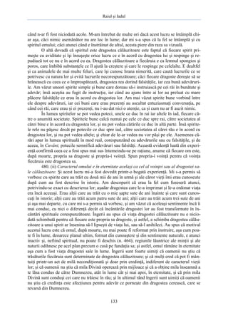 Raiul şi Iadul
133
când n-ar fi fost niciodată acolo. M-am întrebat de multe ori dacă acest lucru se întâmplă chi-
ar aşa, căci nimic asemănător nu are loc în lume; dar mi s-a spus că la fel se întâmplă şi cu
spiritul omului; căci atunci când e înstrăinat de altul, acesta piere din raza sa vizuală.
O altă dovadă că spiritul este dragostea călăuzitoare este faptul că fiecare spirit pri-
meşte cu aviditate şi îşi însuşeşte orice lucru ce e în acord cu dragostea lui şi respinge şi re-
pudiază tot ce nu e în acord cu ea. Dragostea călăuzitoare a fiecăruia e ca lemnul spongios şi
poros, care îmbibă substanţele ce îl ajută la creştere şi care le respinge pe celelalte. E dealtfel
şi ca animalele de mai multe feluri, care îşi cunosc hrana nimerită, care caută lucrurile ce se
potrivesc cu natura lor şi evită lucrurile necorespunzătoare; căci fiecare dragoste doreşte să se
hrănească cu ceea ce o împrospătează, dragostea rea dorind falsităţile, iar cea bună adevăruri-
le. Am văzut uneori spirite simple şi bune care doreau să-i instruiască pe cei răi în bunătate şi
adevăr; însă aceştia au fugit de instrucţie, iar când au ajuns între ai lor au preluat cu mare
plăcere falsităţile ce erau în acord cu dragostea lor. Am mai văzut spirite bune vorbind între
ele despre adevăruri, iar cei buni care erau prezenţi au ascultat entuziasmaţi conversaţia, pe
când cei răi, care erau şi ei prezenţi, nu i-au dat nici o atenţie, ca şi cum nu ar fi auzit nimic.
În lumea spiritelor se pot vedea poteci, unele ce duc în rai iar altele în iad, fiecare că-
tre o anumită societate. Spiritele bune calcă numai pe cele ce duc spre rai, către societatea al
cărei bine e în acord cu dragostea lor, şi nu pot vedea cărările ce duc în altă parte. Însă spirite-
le rele nu păşesc decât pe potecile ce duc spre iad, către societatea al cărei rău e în acord cu
dragostea lor, şi nu pot vedea altele; şi chiar de le-ar vedea nu vor păşi pe ele. Asemenea că-
rări apar în lumea spirituală în mod real, corespunzând cu adevărurile sau cu falsităţile, şi de
aceea, în Cuvânt, potecile semnifică adevăruri sau falsităţi. Această evidenţă luată din experi-
enţă confirmă ceea ce a fost spus mai sus întemeindu-se pe raţiune, anume că fiecare om este,
după moarte, propria sa dragoste şi propria-i voinţă. Spun propria-i voinţă pentru că voinţa
fiecăruia este dragostea sa.
480. (ii) Caracterul omului e în eternitate acelaşi ca cel al voinţei sau al dragostei sa-
le călăuzitoare. Şi acest lucru mi-a fost dovedit printr-o bogată experienţă. Mi s-a permis să
vorbesc cu spirite care au trăit cu două mii de ani în urmă şi ale căror vieţi îmi erau cunoscute
după cum au fost descrise în istorie. Am descoperit că erau la fel cum fuseseră atunci,
potrivindu-se exact cu descrierea lor; aşadar dragostea care le-a imprimat şi le-a ordonat viaţa
era încă aceeaşi. Erau alţii care au trăit cu o mie şapte sute de ani înainte şi care sunt cunos-
cuţi în istorie; alţii care au trăit acum patru sute de ani; alţii care au trăit acum trei sute de ani
şi aşa mai departe, cu care mi s-a permis să vorbesc, şi am văzut că aceleaşi sentimente încă îi
mai conduc, cu nici o diferenţă decât că încântările dragostei lor au fost transformate în în-
cântări spirituale corespunzătoare. Îngerii au spus că viaţa dragostei călăuzitoare nu e nicio-
dată schimbată pentru că fiecare este propria sa dragoste, şi astfel, a schimba dragostea călău-
zitoare a unui spirit ar însenina să-l lipseşti de viaţa lui, sau să-l anihilezi. Au spus că motivul
acestui lucru este că omul, după moarte, nu mai poate fi reformat prin instruire, aşa cum poa-
te fi în lume, deoarece planul ultim, format din cunoaştere şi din sentimente naturale, e atunci
inactiv şi, nefiind spiritual, nu poate fi deschis (n. 464); regiunile lăuntrice ale minţii şi ale
naturii odihnesc pe acel plan precum o casă pe fundaţia sa; şi astfel, omul rămâne în eternitate
aşa cum a fost viaţa dragostei sale în lume. Îngerii sunt foarte uimiţi că oamenii nu ştiu că
trăsăturile fiecăruia sunt determinate de dragostea călăuzitoare; şi că mulţi cred că pot fi mân-
tuiţi printr-un act de milă necondiţionată şi doar prin credinţă, indiferent de caracterul vieţii
lor; şi că oamenii nu ştiu că mila Divină operează prin mijloace şi că a obţine mila înseamnă a
te lăsa condus de către Dumnezeu, atât în lume cât şi mai apoi, în eternitate, şi că prin mila
Divină sunt conduşi cei care nu trăiesc în rău; şi în ultimul rând îngerii sunt uimiţi că oamenii
nu ştiu că credinţa este afecţiunea pentru adevăr ce porneşte din dragostea cerească, care se
revarsă din Dumnezeu.
 