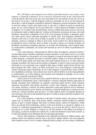 Raiul şi Iadul
134
481. (iii) Omul a cărui dragoste este celestă şi spirituală merge în rai şi omul a cărui
dragoste e corporală şi lumească, iar nu cerească şi spirituală merge în iad. Acest lucru mi-
a fost dovedit de către toţi cei pe care i-am văzut duşi în rai sau aruncaţi în iad; căci cei ce au
fost duşi în rai au dus o viaţă de dragoste cerească şi spirituală, iar cei ce au fost aruncaţi în
iad au dus o viaţă de dragoste corporală şi lumească. Dragostea cerească înseamnă a iubi ceea
ce este bun, drept şi sincer, doar pentru ceea ce sunt ele, şi a făptui în acord cu această dra-
goste; iar cei a căror dragoste este de aşa natură duc o viaţă cerească de bunătate, sinceritate
şi dreptate. Cei ce iubesc toate lucrurile bune, sincere şi drepte doar pentru ceea ce sunt ele şi
îşi ordonează vieţile şi faptele după ele, îl iubesc pe Dumnezeu mai presus de toate, căci toată
bunătatea, sinceritatea şi dreptatea vin de la El; şi de asemenea îşi iubesc şi aproapele, deoa-
rece toate aceste lucruri reprezintă aproapele ce trebuie iubit, însă dragostea corporală în-
seamnă a iubi ceea ce e bun, sincer şi drept, nu pentru că este astfel, ci pentru sine, deoarece
reputaţia, onoarea şi câştigul se obţin în acest mod. Aceşti oameni nu-l văd pe Dumnezeu şi
pe aproape în ceea ce este bun, sincer şi drept, ci pe sine şi lumea, şi se bucură să înşele; iar
bunătatea, sinceritatea şi dreptatea aparente, ce izvorăsc din înşelăciune, sunt în adevăr răuta-
te, nesinceritate şi nedreptate, iar acestea sunt lucrurile pe care ei le iubesc în prefăcătoria lor
de bunătate.
Cum viaţa fiecăruia e determinată de diferite feluri de dragoste, caracterul omului e
cercetat după moarte imediat ce pătrunde în lumea spiritelor, şi este atunci unit cu cei a căror
dragoste e similară cu a lui proprie; cei a căror dragoste e cerească sunt uniţi cu îngerii, iar cei
a căror dragoste e corporală sunt uniţi cu spiritele iadului. După ce au trecut prin primul şi
prin cel de-al doilea stadiu cele două clase sunt astfel separate încât nu se vor mai vedea sau
cunoaşte niciodată; căci fiecare devine propria sa dragoste, nu doar în ceea ce priveşte mintea
interioară ci şi cea exterioară, care e legată de faţă, trup şi vorbire; aşadar fiecare devine ima-
ginea propriei sale iubiri, chiar şi în forma exterioară. Cei a căror dragoste e corporală apar
cenuşii, întunecaţi, negri şi deformaţi, iar cei a căror dragoste e cerească apar voioşi, străluci-
tori, neprihăniţi şi frumoşi. Aceste două clase sunt tot atât de diferite şi în privinţa gândurilor
şi sentimentelor; cei a căror dragoste este cerească sunt inteligenţi şi înţelepţi; iar cei a căror
dragoste e corporală sunt proşti şi idioţi.
Când e permis să se privească spre regiunile lăuntrice şi spre cele exterioare unde tră-
iesc gândul şi sentimentele celor a căror dragoste e cerească, regiunile lăuntrice apar pline de
lumină, câteodată chiar înflăcărate iar regiunile exterioare poartă diverse culori minunate
asemenea curcubeului; însă mintea interioară a celora căror dragoste e corporală apare ca
ceva negru, deoarece e închisă, iar mintea interioară a unora pare plină de un foc întunecat;
acestea sunt persoanele care în interior au întreţinut o continuă înşelăciune; şi mintea lor exte-
rioară are o culoare murdară, greu de privit. Ar trebui sădit în minte că regiunile lăuntrice şi
cele exterioare ale mintii şi ale predispoziţiei devin vizibile în lumea spirituală oricând îl mul-
ţumeşte pe Dumnezeu.
Cei a căror dragoste e corporală nu văd nimic în lumina raiului, căci pentru ei lumina
raiului este un întuneric dens; însă lumina iadului, asemenea luminii produsă de cărbunii
aprinşi, le pare o lumină limpede. Mai mult, în lumina raiului vederea lor lăuntrică e orbită
într-o aşa măsură încât înnebunesc; astfel ei evită acea lumină şi se ascund în văgăuni şi în
caverne, la o adâncime proporţională cu falsitatea ce se revarsă din răul lor. Însă în ceea ce-i
priveşte pe cei a căror dragoste e cerească, cu cât mai intensă şi mai adâncă este lumina în
care ajung, cu atât mai ascuţită este vederea lor, cu atât mai frumoase le par toate lucrurile, şi
cu atât mai înţelepţi şi mai inteligenţi devin în percepţia adevărului.
Celor a căror dragoste e corporală le este imposibil să trăiască în căldura raiului, căci
căldura raiului este dragoste cerească; însă ei pot trăi în căldura iadului, care este dragostea
furiei împotriva celor ce nu li se supun. Dispreţul faţă de ceilalţi, ura, rea-voinţa şi răzbunarea
 