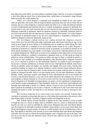 Raiul şi Iadul
135
sunt plăcerile acelei iubiri, iar aceste plăceri constituie însăşi viaţa lor; ei nu ştiu ce înseamnă
a face bine dintr-un motiv bun şi doar pentru bine, ştiind doar ce înseamnă a trage foloase
dintr-un motiv rău şi doar pentru rău.
Astfel, cei a căror dragoste e corporală sunt incapabili să respire în rai, căci atunci
când un spirit rău e dus acolo, abia îşi trage răsuflarea asemenea unui om care se zbate într-un
concurs; dar cei a căror dragoste e cerească respiră mai liber şi au o viaţă mai plină pe măsură
ce raiul îi influenţează mai profund. De aici e evident că dragostea cerească şi spirituală for-
mează raiul în om, căci toate lucrurile din rai sunt înscrise în acea dragoste; de asemenea că
dragostea corporală şi lumească, lipsită de dragoste cerească şi spirituală, formează iadul în
om, căci toate lucrurile din iad sunt înscrise în acea dragoste. Prin urmare, cel a cărui dragos-
te e cerească şi spirituală merge în rai. Iar cel a cărui dragoste e corporală şi lumească şi e
lipsită de dragoste cerească şi spirituală, merge în iad.
482. (iv) Singura credinţă tolerată este credinţa derivată din dragostea cerească.
Acest lucru mi-a fost dezvăluit prin atâta experienţă încât, dacă toate lucrurile pe care le-am
văzut şi auzit legate de acest subiect ar fi menţionate aici, ar umple un volum întreg. Pot măr-
turisi că nu există nici o credinţă şi nici nu ar putea exista vreuna la cei a căror dragoste e
corporală şi lumească şi e lipsită de lucrurile cereşti şi spirituale; şi că astfel de oameni nu au
nimic decât cunoaştere sau, mai repede, o convingere că un lucru e adevărat pentru că serveş-
te scopului dragostei lor. Mulţi care au crezut că au credinţă au fost aduşi între cei care aveau
cu adevărat credinţă şi, existând o comunicare a gândului între ei, cei din urmă au simţit că
primii nu aveau credinţă deloc. Tot aceştia au admis mai apoi că doar o credinţă în adevăr şi
în Cuvânt nu este credinţă; şi că credinţa înseamnă a iubi adevărul dintr-o dragoste cerească,
şi a voi şi a acţiona în acord cu ea, din sentimente lăuntrice. S-a arătat că acea convingere a
lor pe care o numeau credinţă era ca lumina iernii în care, fiind lipsită de căldură, toate lucru-
rile de pe pământ, prinse de îngheţ, zac amorţite sub zăpadă. Din acest motiv, lumina unei
asemenea credinţe nu numai că se topeşte imediat ce razele luminii cereşti strălucesc deasu-
pra ei, ci devine chiar un întuneric dens, în care nimeni nu se poate vedea pe sine; iar atunci şi
mintea se întunecă într-atât, încât ei nu mai înţeleg nimic; iar mai apoi înnebunesc cu atâtea
falsităţi. Astfel, asemenea oameni sunt lipsiţi de toate adevărurile pe care le-au învăţat din
Cuvânt şi din doctrina Bisericii, şi pe care le-au numit adevăruri ale credinţei lor, iar în loc
sunt umpluţi cu fiecare falsitate ce e în acord cu răul vieţii lor; căci toţi sunt absorbiţi în pro-
pria lor dragoste şi în falsităţile corespunzătoare, iar atunci, ura lor repudiază şi alungă adevă-
rurile pentru că apar respingătoare în faţa falsităţilor răului lor. Acest lucru îl pot mărturisi din
întreaga mea experienţă a raiului şi a iadului, anume că toţi cei care şi-au făcut din doctrină
doar o profesie de credinţă şi care au dus o viaţă rea, se află acum în iad. I-am văzut cum erau
alungaţi într-acolo cu miile, dar legat de ei vezi lucrarea Judecata de apoi şi distrugerea Ba-
bilonului.
483. (v) Doar dragostea în act, adică însăşi viaţa omului, este tolerată. Aceasta este o
concluzie ce urmează cu necesitate din ceea ce a fost arătat din experienţă şi din ceea ce a fost
spus despre fapte şi lucrări. Lucrările şi faptele omului sunt dragostea sa în act.
484. Trebuie înţeles că toate lucrările şi faptele ţin de viaţa morală şi civică, şi astfel
se leagă de ceea ce e sincer şi drept, onest şi echitabil; ceea ce e sincer şi drept ţine de viaţa
morală, iar ceea ce e onest şi echitabil de viaţa civică. Dragostea din care sunt făcute faptele
este fie cerească, fie infernală. Lucrările şi faptele vieţii morale şi civice sunt cereşti dacă sunt
făcute din dragoste cerească; pentru că ceea ce e astfel săvârşit vine de la Dumnezeu şi deci e
bun. Însă faptele şi lucrările vieţii morale şi civice sunt infernale dacă sunt făcute din dragoste
infernală; căci tot ceea ce e făcut din această dragoste, care e dragoste de sine şi de lume, vine
din om şi este deci în sine rău; deoarece omul, văzut în sine, adică în eul său, nu e nimic alt-
ceva decât rău.
 