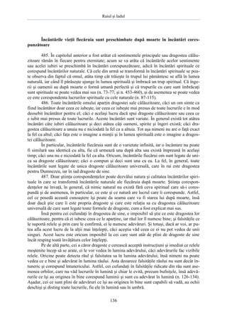 Raiul şi Iadul
136
Încântările vieţii fiecăruia sunt preschimbate după moarte în încântări cores-
punzătoare
485. În capitolul anterior a fost arătat că sentimentele principale sau dragostea călău-
zitoare rămân în fiecare pentru eternitate; acum se va arăta că încântările acelor sentimente
sau acelei iubiri se preschimbă în încântări corespunzătoare, adică în încântări spirituale ce
corespund încântărilor naturale. Că cele din urmă se transformă în încântări spirituale se poa-
te observa din faptul că omul, atâta timp cât trăieşte în trupul lui pământesc se află în lumea
naturală, iar când îl părăseşte ajunge în lumea spirituală şi îmbracă un trup spiritual. Că înge-
rii şi oamenii au după moarte o formă umană perfectă şi că trupurile cu care sunt îmbrăcaţi
sunt spirituale se poate vedea mai sus (n. 73-77; şi n. 453-460), şi de asemenea se poate vedea
ce este corespondenta lucrurilor spirituale cu cele naturale (n. 87-115).
486. Toate încântările omului aparţin dragostei sale călăuzitoare, căci un om simte ca
fiind încântător doar ceea ce iubeşte, iar ceea ce iubeşte mai presus de toate lucrurile e în mod
deosebit încântător pentru el; căci e acelaşi lucru dacă spui dragoste călăuzitoare sau ceea ce
e iubit mai presus de toate lucrurile. Aceste încântări sunt variate. În general există tot atâtea
încântări câte iubiri călăuzitoare şi deci atâtea câţi oameni, spirite şi îngeri există; căci dra-
gostea călăuzitoare a unuia nu e niciodată la fel ca a altuia. Tot aşa nimeni nu are o faţă exact
la fel ca altul; căci faţa este o imagine a minţii şi în lumea spirituală este o imagine a dragos-
tei călăuzitoare.
În particular, încântările fiecăruia sunt de o varietate infinită, iar o încântare nu poate
fi similară sau identică cu alta, fie că urmează una după alta sau există împreună în acelaşi
timp; căci una nu e niciodată la fel ca alta. Oricum, încântările fiecărui om sunt legate de uni-
ca sa dragoste călăuzitoare; căci o compun şi deci sunt una cu ea. La fel, în general, toate
încântările sunt legate de unica dragoste călăuzitoare universală, care în rai este dragostea
pentru Dumnezeu, iar în iad dragoste de sine.
487. Doar ştiinţa corespondenţelor poate dezvălui natura şi calitatea încântărilor spiri-
tuale în care se transformă încântările naturale ale fiecăruia după moarte. Ştiinţa corespon-
denţelor ne învaţă, în general, că nimic natural nu există fără ceva spiritual care să-i cores-
pundă şi de asemenea, în particular, ce este şi ce natură are lucrul care îi corespunde. Astfel,
cel ce posedă această cunoaştere îşi poate da seama care va fi starea lui după moarte, însă
doar dacă ştie care îi este propria dragoste şi care este relaţia sa cu dragostea călăuzitoare
universală de care sunt legate toate formele de dragoste, cum a fost explicat mai sus.
Însă pentru cei cufundaţi în dragostea de sine, e imposibil să ştie ce este dragostea lor
călăuzitoare, pentru că ei iubesc ceea ce le aparţine, iar răul lor îl numesc bine; şi falsităţile ce
le suportă relele şi prin care le confirmă, ei le numesc adevăruri. Şi totuşi, dacă ar voi, ar pu-
tea afla acest lucru de la alţii mai înţelepţi, căci aceştia văd ceea ce ei nu pot vedea de unii
singuri. Acest lucru este oricum imposibil la cei care sunt atât de plini de dragoste de sine
încât resping toată învăţătura celor înţelepţi.
Pe de altă parte, cei a căror dragoste e cerească acceptă instrucţiuni şi imediat ce relele
moştenite încep să se arate, ei le vor vedea în lumina adevărului, căci adevărurile fac vizibile
relele. Oricine poate detecta răul şi falsitatea sa în lumina adevărului; însă nimeni nu poate
vedea ce e bine şi adevărat în lumina răului. Asta deoarece falsităţile răului nu sunt decât în-
tuneric şi corespund întunericului. Astfel, cei cufundaţi în falsităţile ridicate din rău sunt ase-
menea orbilor, care nu văd lucrurile în lumină şi chiar le evită, precum bufniţele, însă adevă-
rurile ce îşi au originea în bine corespund luminii şi sunt cu adevărat în lumină (n. 126-134).
Aşadar, cei ce sunt plini de adevăruri ce îşi au originea în bine sunt capabili să vadă, au ochii
deschişi şi disting toate lucrurile, fie ele în lumină sau în umbră.
 