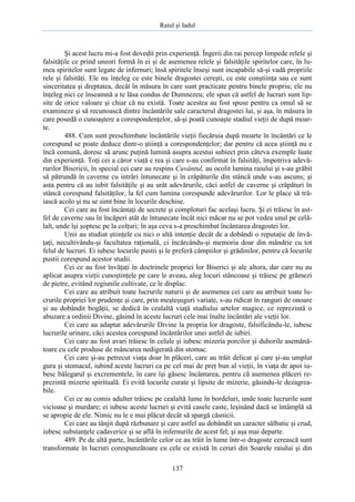 Raiul şi Iadul
137
Şi acest lucru mi-a fost dovedit prin experienţă. Îngerii din rai percep limpede relele şi
falsităţile ce prind uneori formă în ei şi de asemenea relele şi falsităţile spiritelor care, în lu-
mea spiritelor sunt legate de infernuri; însă spiritele înseşi sunt incapabile să-şi vadă propriile
rele şi falsităţi. Ele nu înţeleg ce este binele dragostei cereşti, ce este conştiinţa sau ce sunt
sinceritatea şi dreptatea, decât în măsura în care sunt practicate pentru binele propriu; ele nu
înţeleg nici ce înseamnă a te lăsa condus de Dumnezeu; ele spun că astfel de lucruri sunt lip-
site de orice valoare şi chiar că nu există. Toate acestea au fost spuse pentru ca omul să se
examineze şi să recunoască dintre încântările sale caracterul dragostei lui, şi aşa, în măsura în
care posedă o cunoaştere a corespondenţelor, să-şi poată cunoaşte stadiul vieţii de după moar-
te.
488. Cum sunt preschimbate încântările vieţii fiecăruia după moarte în încântări ce le
corespund se poate deduce dintr-o ştiinţă a corespondenţelor; dar pentru că acea ştiinţă nu e
încă comună, doresc să arunc puţină lumină asupra acestui subiect prin câteva exemple luate
din experienţă. Toţi cei a căror viaţă e rea şi care s-au confirmat în falsităţi, împotriva adevă-
rurilor Bisericii, în special cei care au respins Cuvântul, au ocolit lumina raiului şi s-au grăbit
să pătrundă în caverne cu intrări întunecate şi în crăpăturile din stâncă unde s-au ascuns; şi
asta pentru că au iubit falsităţile şi au urât adevărurile, căci astfel de caverne şi crăpături în
stâncă corespund falsităţilor, la fel cum lumina corespunde adevărurilor. Lor le place să tră-
iască acolo şi nu se simt bine în locurile deschise.
Cei care au fost încântaţi de secrete şi comploturi fac acelaşi lucru. Şi ei trăiesc în ast-
fel de caverne sau în încăperi atât de întunecate încât nici măcar nu se pot vedea unul pe celă-
lalt, unde îşi şoptesc pe la colţuri; în aşa ceva s-a preschimbat încântarea dragostei lor.
Unii au studiat ştiinţele cu nici o altă intenţie decât de a dobândi o reputaţie de învă-
ţaţi, necultivându-şi facultatea raţională, ci încărcându-şi memoria doar din mândrie cu tot
felul de lucruri. Ei iubesc locurile pustii şi le preferă câmpiilor şi grădinilor, pentru că locurile
pustii corespund acestor studii.
Cei ce au fost învăţaţi în doctrinele propriei lor Biserici şi ale altora, dar care nu au
aplicat asupra vieţii cunoştinţele pe care le aveau, aleg locuri stâncoase şi trăiesc pe grămezi
de pietre, evitând regiunile cultivate, ce le displac.
Cei care au atribuit toate lucrurile naturii şi de asemenea cei care au atribuit toate lu-
crurile propriei lor prudenţe şi care, prin meşteşuguri variate, s-au ridicat în ranguri de onoare
şi au dobândit bogăţii, se dedică în cealaltă viaţă studiului artelor magice, ce reprezintă o
abuzare a ordinii Divine, găsind în aceste lucruri cele mai înalte încântări ale vieţii lor.
Cei care au adaptat adevărurile Divine la propria lor dragoste, falsificându-le, iubesc
lucrurile urinare, căci acestea corespund încântărilor unei astfel de iubiri.
Cei care au fost avari trăiesc în celule şi iubesc mizeria porcilor şi duhorile asemănă-
toare cu cele produse de mâncarea nedigerată din stomac.
Cei care şi-au petrecut viaţa doar în plăceri, care au trăit delicat şi care şi-au umplut
gura şi stomacul, iubind aceste lucruri ca pe cel mai de preţ bun al vieţii, în viaţa de apoi iu-
besc bălegarul şi excrementele, în care îşi găsesc încântarea, pentru că asemenea plăceri re-
prezintă mizerie spirituală. Ei evită locurile curate şi lipsite de mizerie, găsindu-le dezagrea-
bile.
Cei ce au comis adulter trăiesc pe cealaltă lume în bordeluri, unde toate lucrurile sunt
vicioase şi murdare; ei iubesc aceste lucruri şi evită casele caste, leşinând dacă se întâmplă să
se apropie de ele. Nimic nu le e mai plăcut decât să spargă căsnicii.
Cei care au tânjit după răzbunare şi care astfel au dobândit un caracter sălbatic şi crud,
iubesc substanţele cadaverice şi se află în infernurile de acest fel; şi aşa mai departe.
489. Pe de altă parte, încântările celor ce au trăit în lume într-o dragoste cerească sunt
transformate în lucruri corespunzătoare cu cele ce există în ceruri din Soarele raiului şi din
 